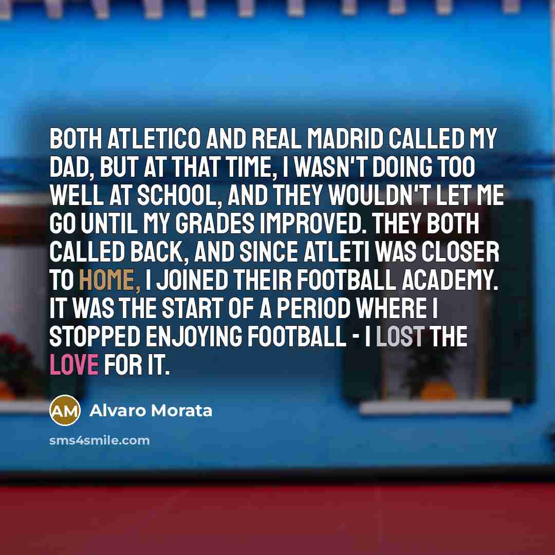 “Both Atletico and Real Madrid called my dad, but at that time, I wasn't doing too well at school, and they wouldn't let me go until my grades improved. They both called back, and since Atleti was closer to home, I joined their football academy. It was the start of a period where I stopped enjoying…” quote by Alvaro Morata