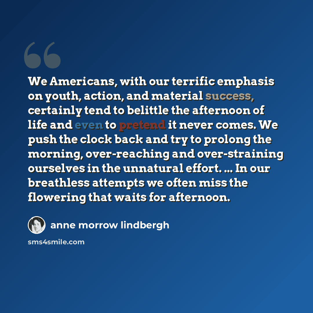 “We Americans, with our terrific emphasis on youth, action, and material success, certainly tend to belittle the afternoon of life and even to pretend it never comes. We push the clock back and try to prolong the morning, over-reaching and over-straining ourselves in the unnatural effort. ... In…” quote by Anne Morrow Lindbergh