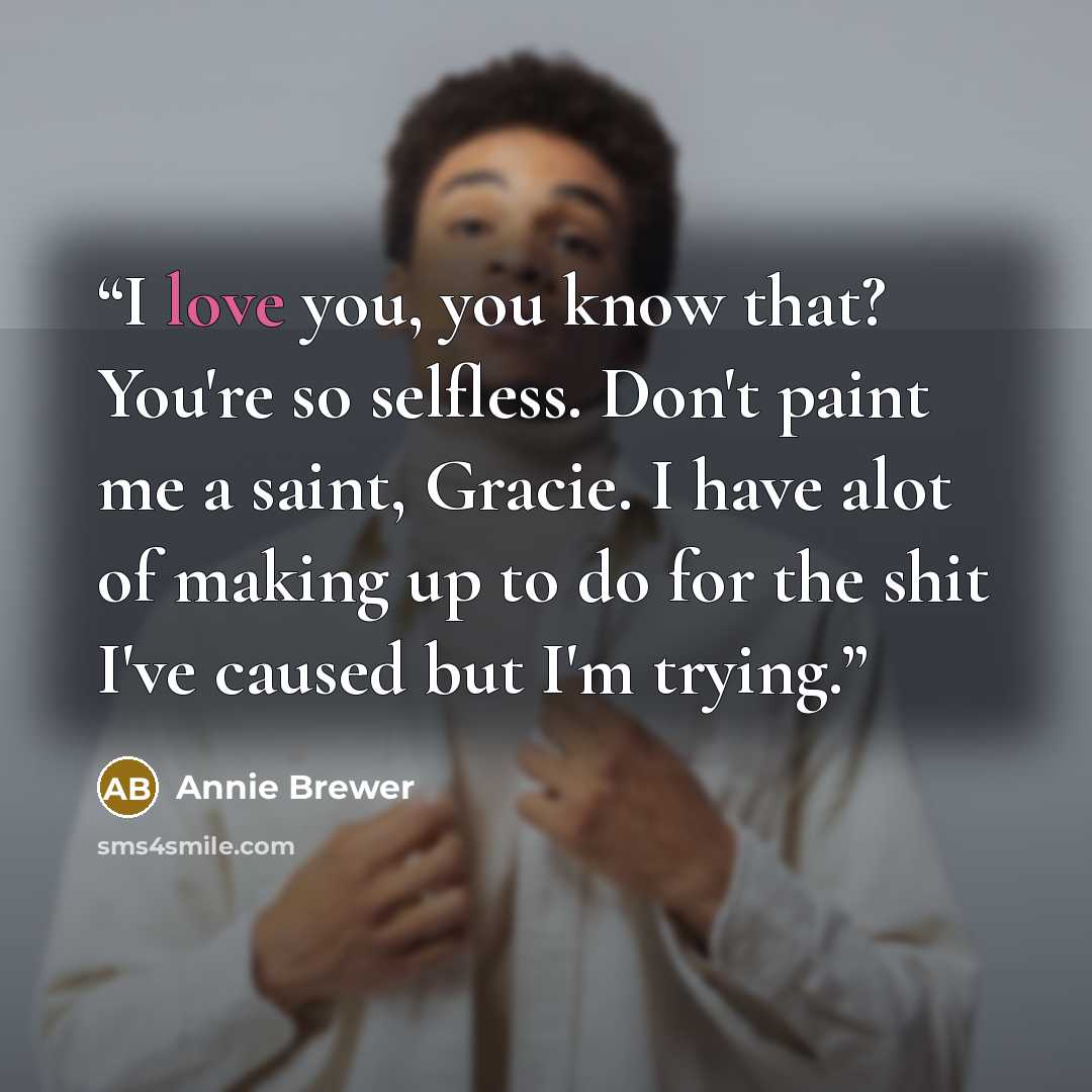 “I love you, you know that? You're so selfless. Don't paint me a saint, Gracie. I have alot of making up to do for the shit I've caused but I'm trying.” quote by Annie Brewer