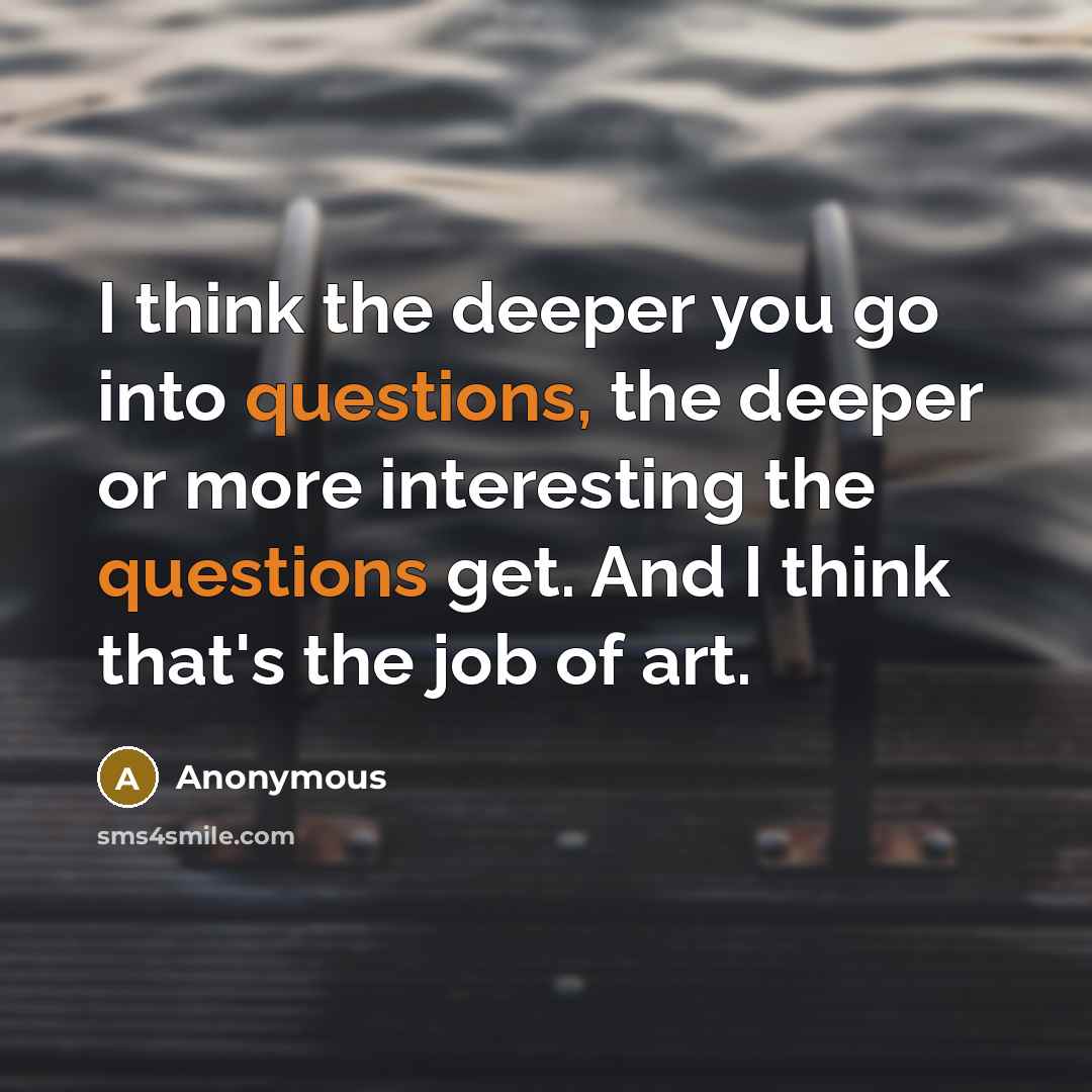 “I think the deeper you go into questions, the deeper or more interesting the questions get. And I think that's the job of art.” quote by Anonymous