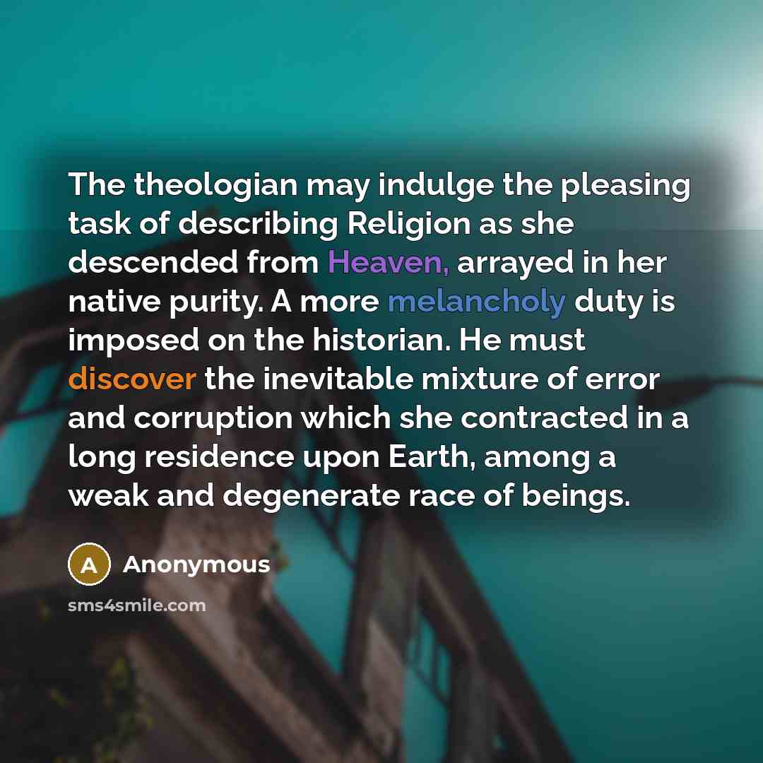 “The theologian may indulge the pleasing task of describing Religion as she descended from Heaven, arrayed in her native purity. A more melancholy duty is imposed on the historian. He must discover the inevitable mixture of error and corruption which she contracted in a long residence upon Earth…” quote by Anonymous