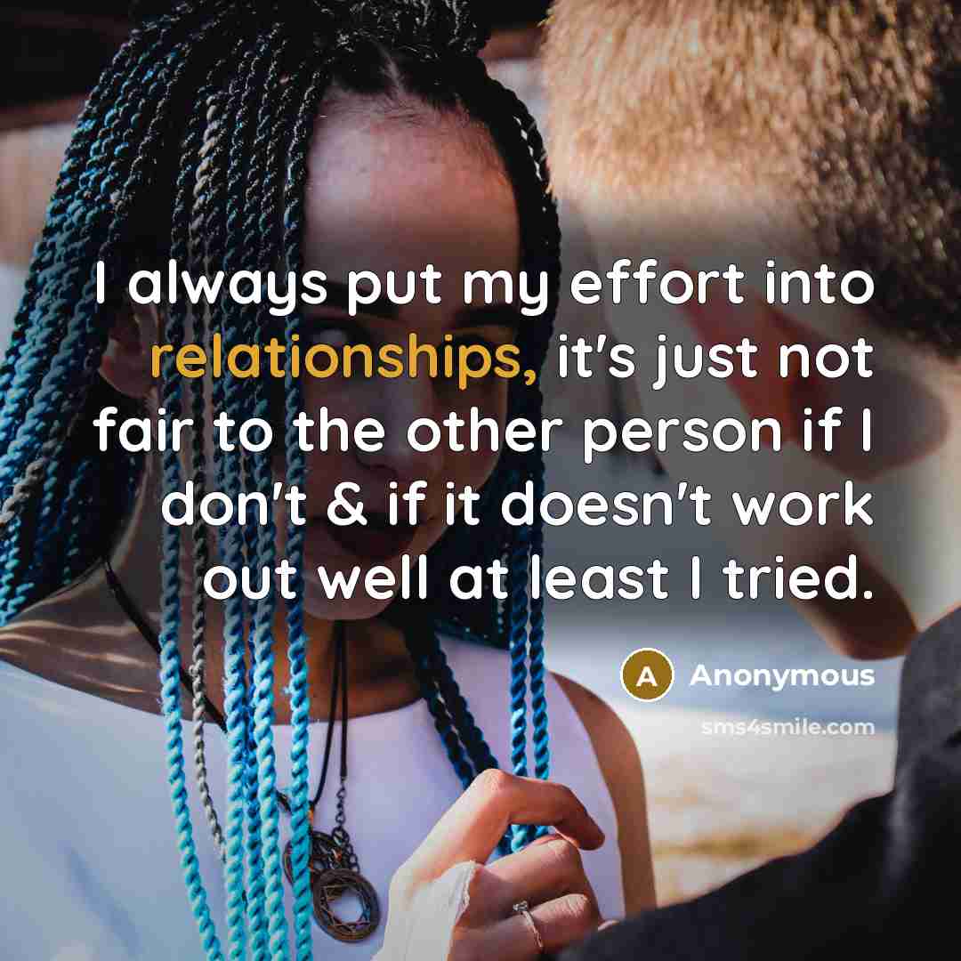 “I always put my effort into relationships, it's just not fair to the other person if I don't & if it doesn't work out well at least I tried.” quote by Anonymous