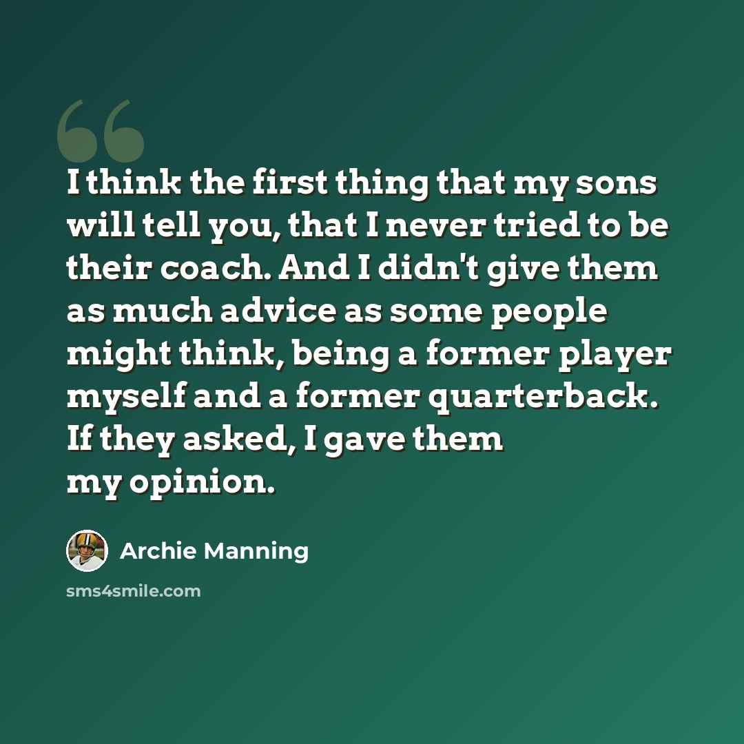 “I think the first thing that my sons will tell you, that I never tried to be their coach. And I didn't give them as much advice as some people might think, being a former player myself and a former quarterback. If they asked, I gave them my opinion.” quote by Archie Manning