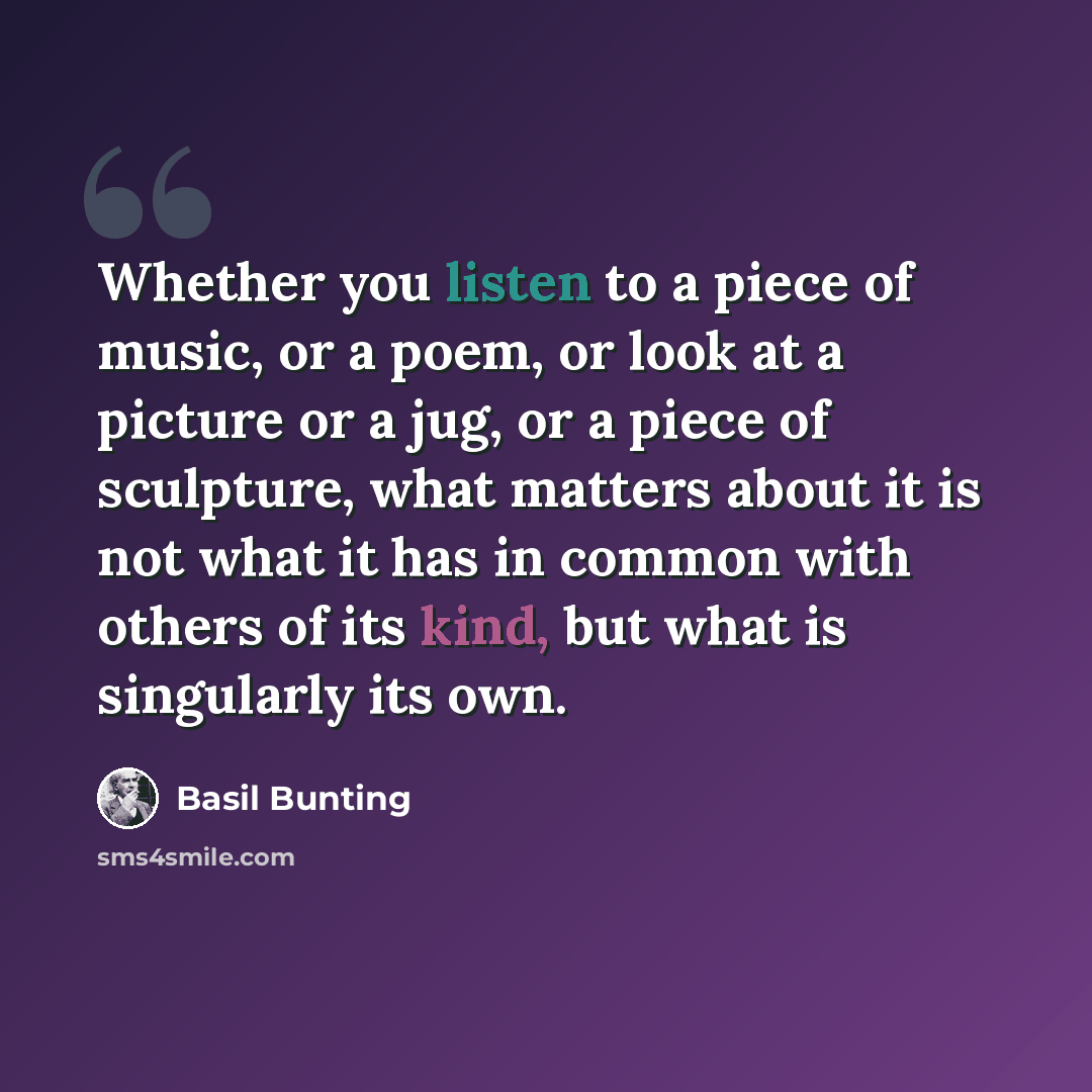 “Whether you listen to a piece of music, or a poem, or look at a picture or a jug, or a piece of sculpture, what matters about it is not what it has in common with others of its kind, but what is singularly its own.” quote by Basil Bunting