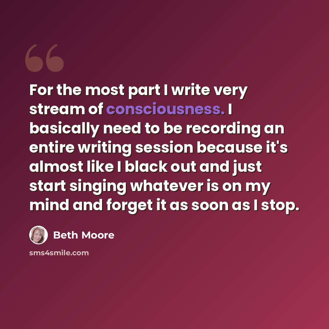 “For the most part I write very stream of consciousness. I basically need to be recording an entire writing session because it's almost like I black out and just start singing whatever is on my mind and forget it as soon as I stop.” quote by Beth Moore
