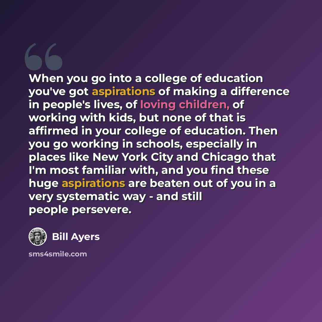 “When you go into a college of education you've got aspirations of making a difference in people's lives, of loving children, of working with kids, but none of that is affirmed in your college of education. Then you go working in schools, especially in places like New York City and Chicago that I'm…” quote by Bill Ayers