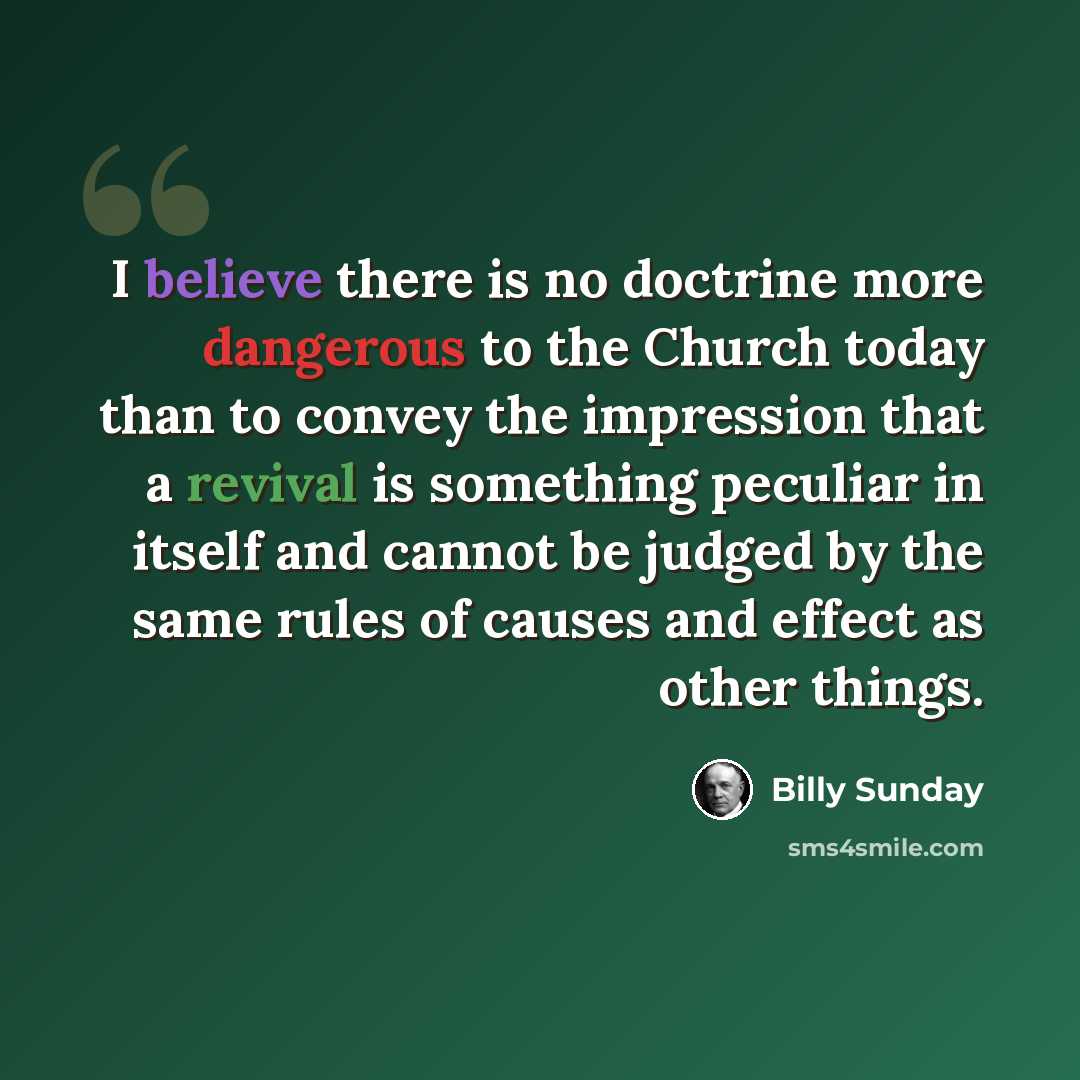 “I believe there is no doctrine more dangerous to the Church today than to convey the impression that a revival is something peculiar in itself and cannot be judged by the same rules of causes and effect as other things.” quote by Billy Sunday