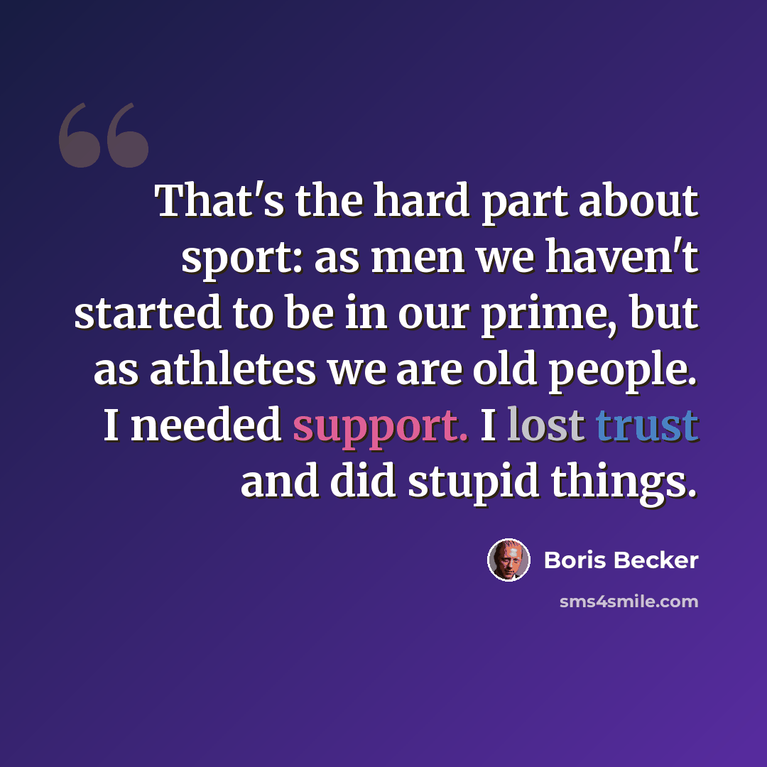 “That's the hard part about sport: as men we haven't started to be in our prime, but as athletes we are old people. I needed support. I lost trust and did stupid things.” quote by Boris Becker