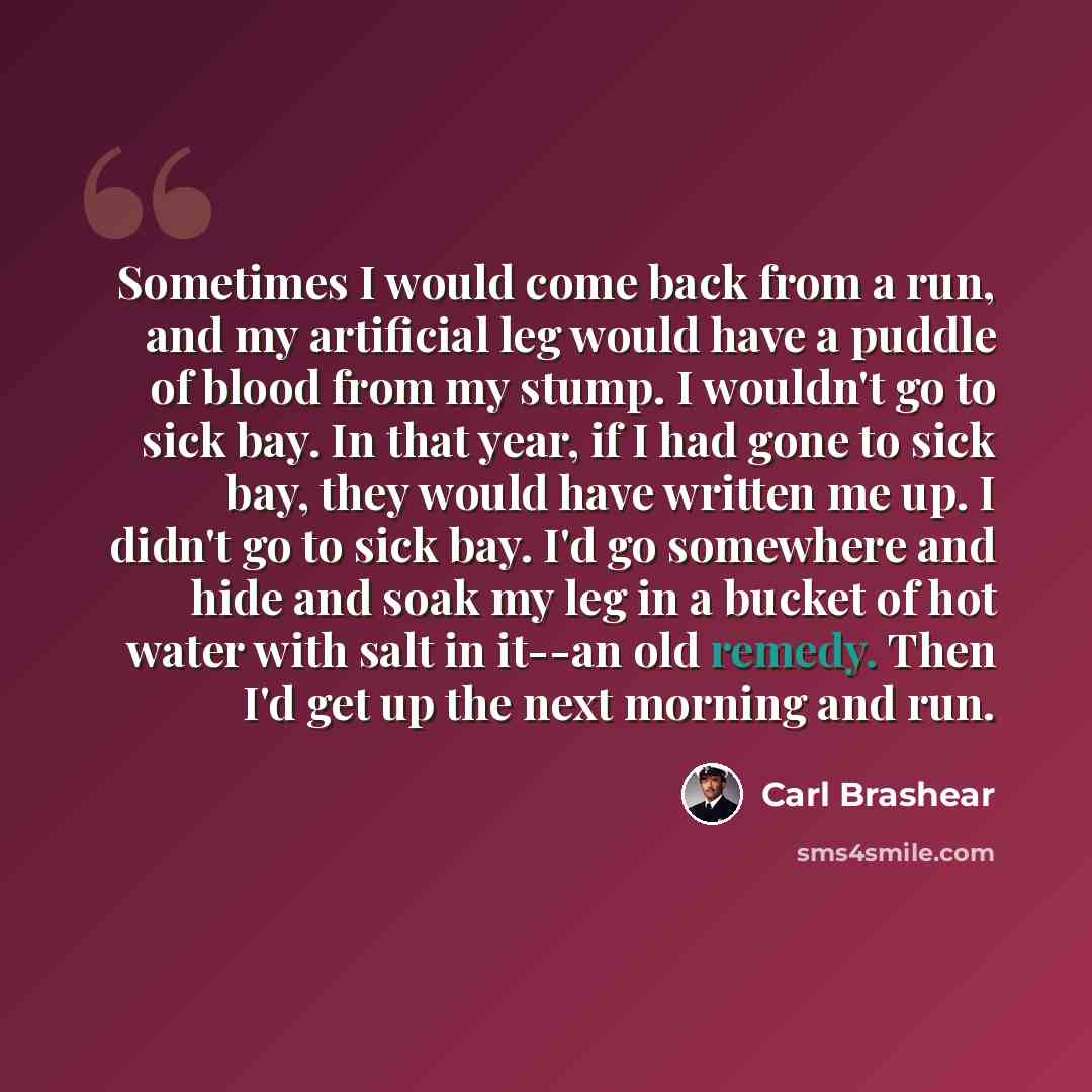 “Sometimes I would come back from a run, and my artificial leg would have a puddle of blood from my stump. I wouldn't go to sick bay. In that year, if I had gone to sick bay, they would have written me up. I didn't go to sick bay. I'd go somewhere and hide and soak my leg in a bucket of hot water…” quote by Carl Brashear