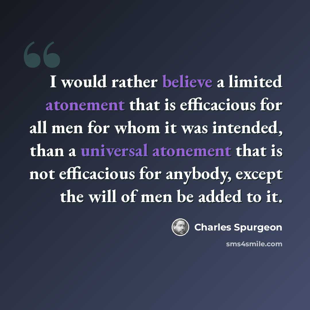 “I would rather believe a limited atonement that is efficacious for all men for whom it was intended, than a universal atonement that is not efficacious for anybody, except the will of men be added to it.” quote by Charles Spurgeon