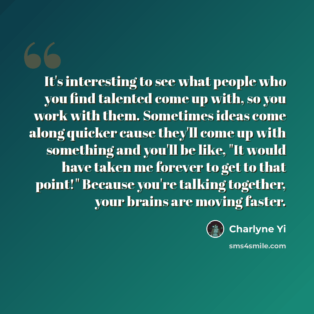 “It's interesting to see what people who you find talented come up with, so you work with them. Sometimes ideas come along quicker cause they'll come up with something and you'll be like, "It would have taken me forever to get to that point!" Because you're talking together, your brains are moving…” quote by Charlyne Yi