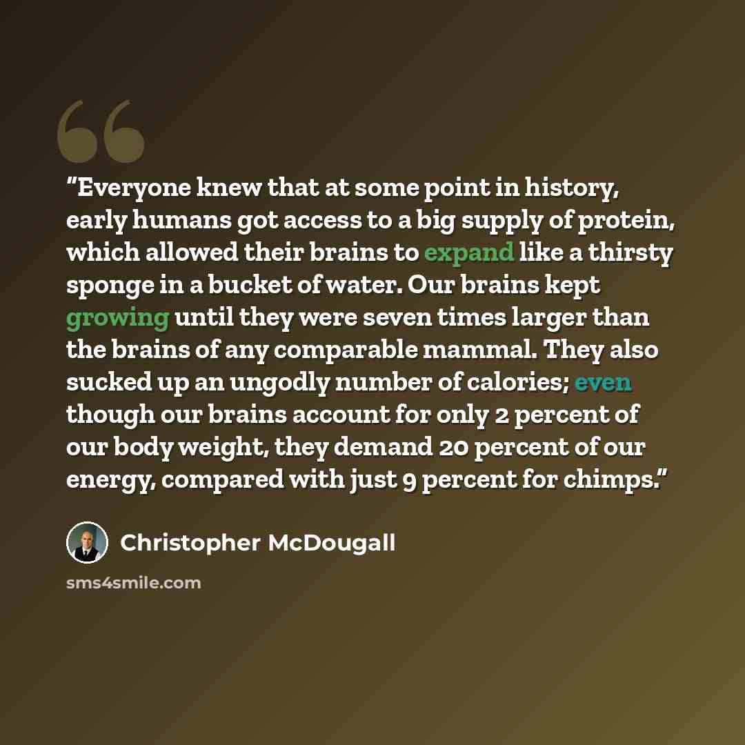 “Everyone knew that at some point in history, early humans got access to a big supply of protein, which allowed their brains to expand like a thirsty sponge in a bucket of water. Our brains kept growing until they were seven times larger than the brains of any comparable mammal. They also sucked up…” quote by Christopher McDougall