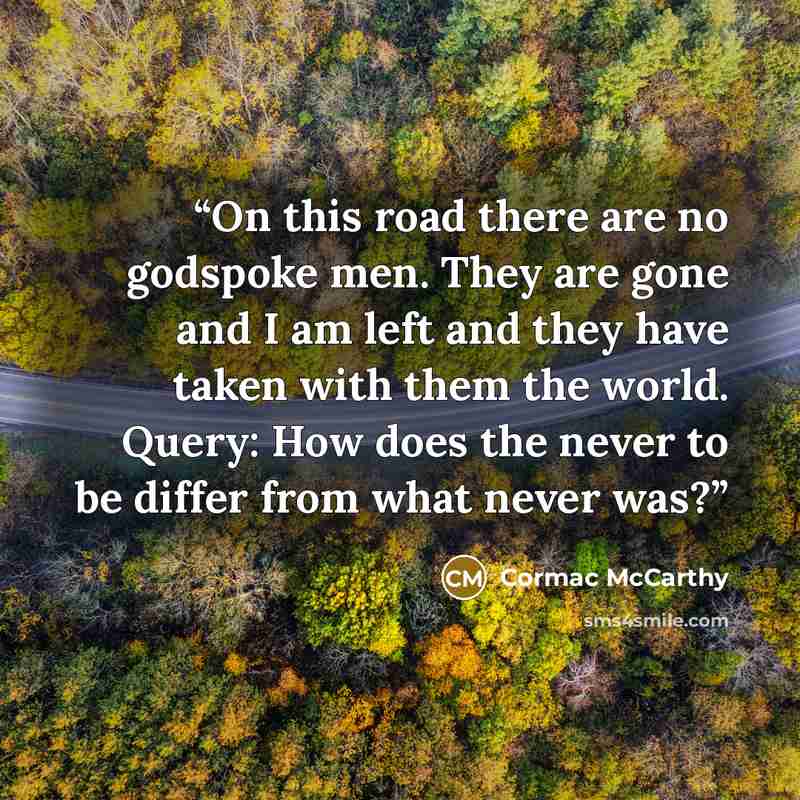 “On this road there are no godspoke men. They are gone and I am left and they have taken with them the world. Query: How does the never to be differ from what never was?” quote by Cormac McCarthy