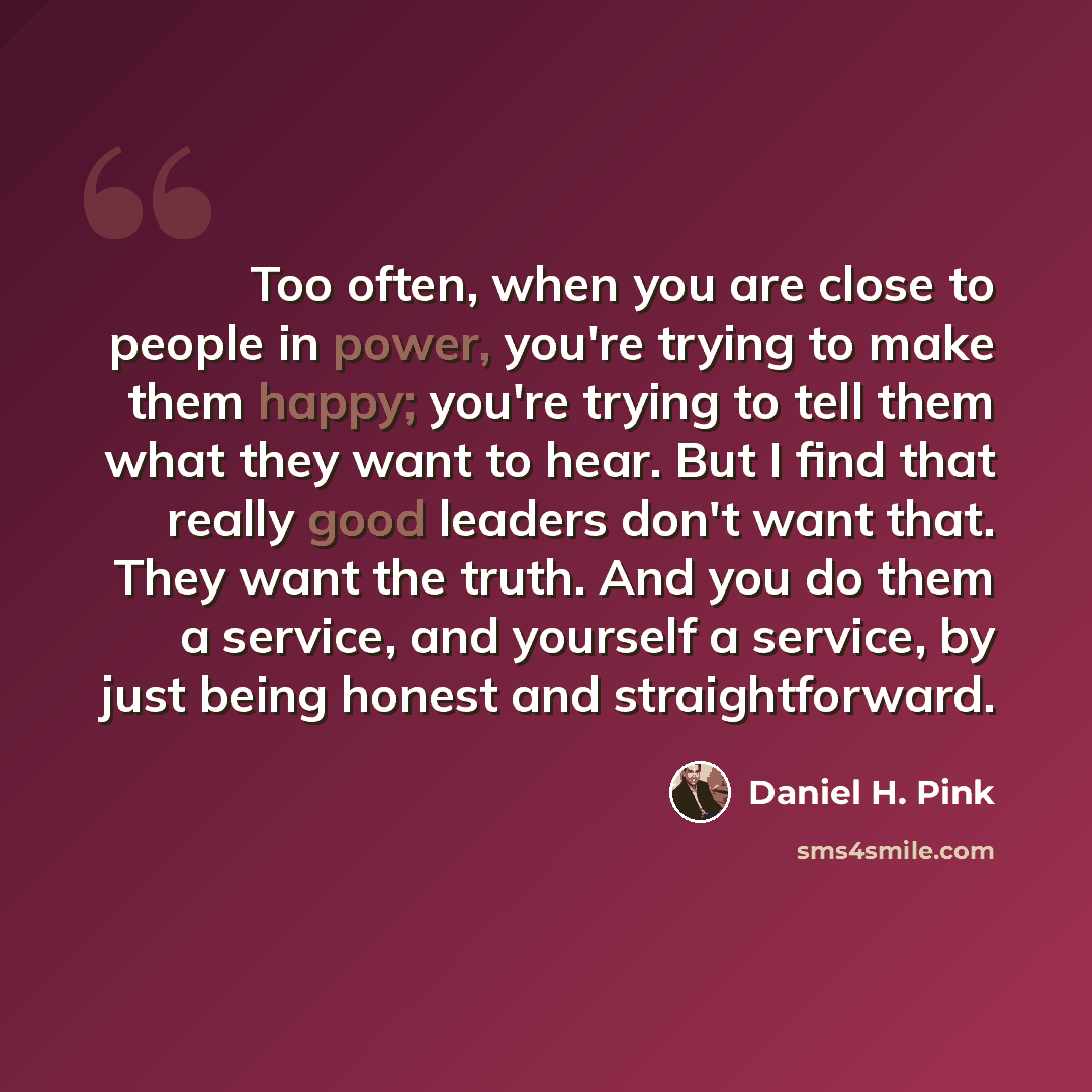 “Too often, when you are close to people in power, you're trying to make them happy; you're trying to tell them what they want to hear. But I find that really good leaders don't want that. They want the truth. And you do them a service, and yourself a service, by just being honest and…” quote by Daniel H. Pink