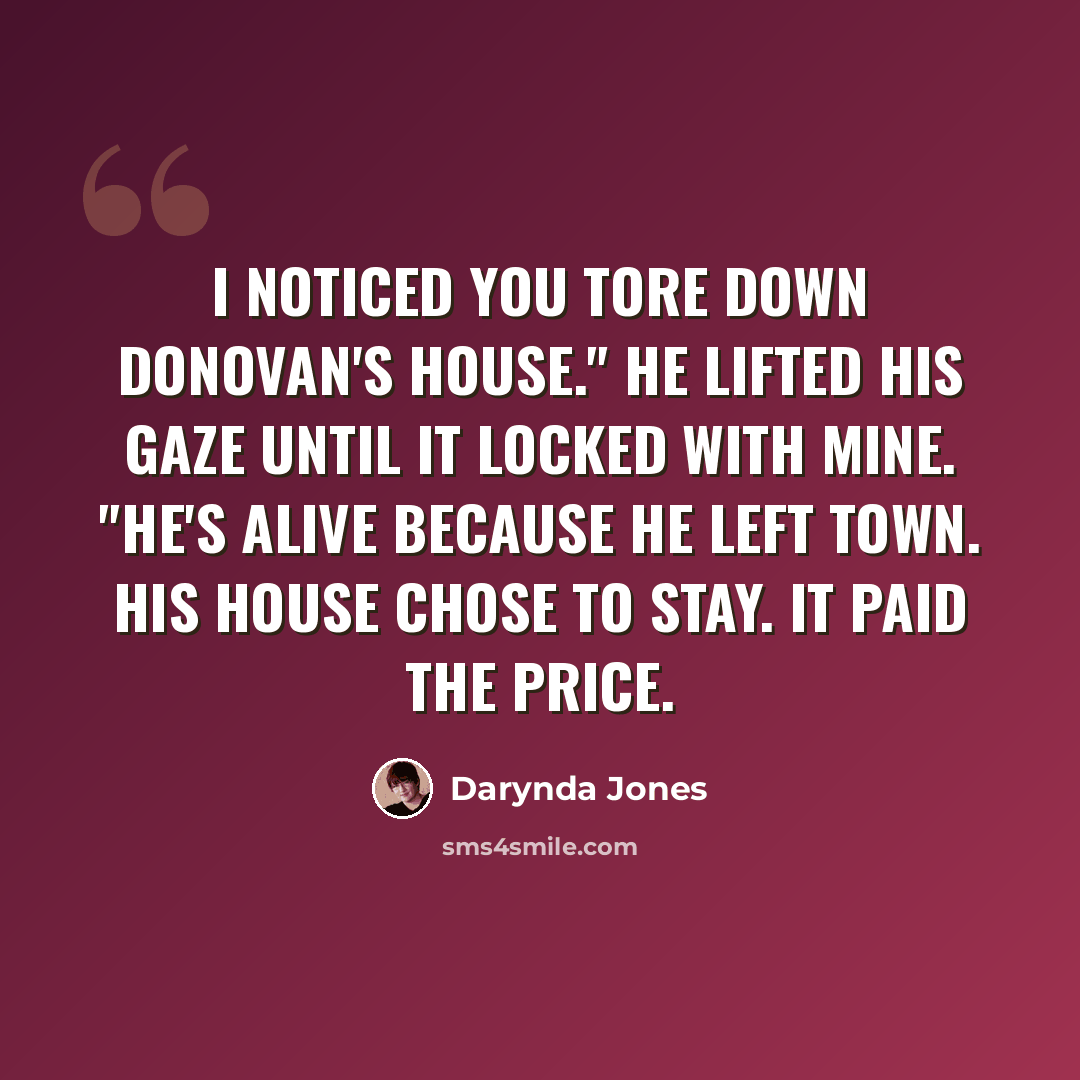 “I noticed you tore down Donovan's house." He lifted his gaze until it locked with mine. "He's alive because he left town. His house chose to stay. It paid the price.” quote by Darynda Jones