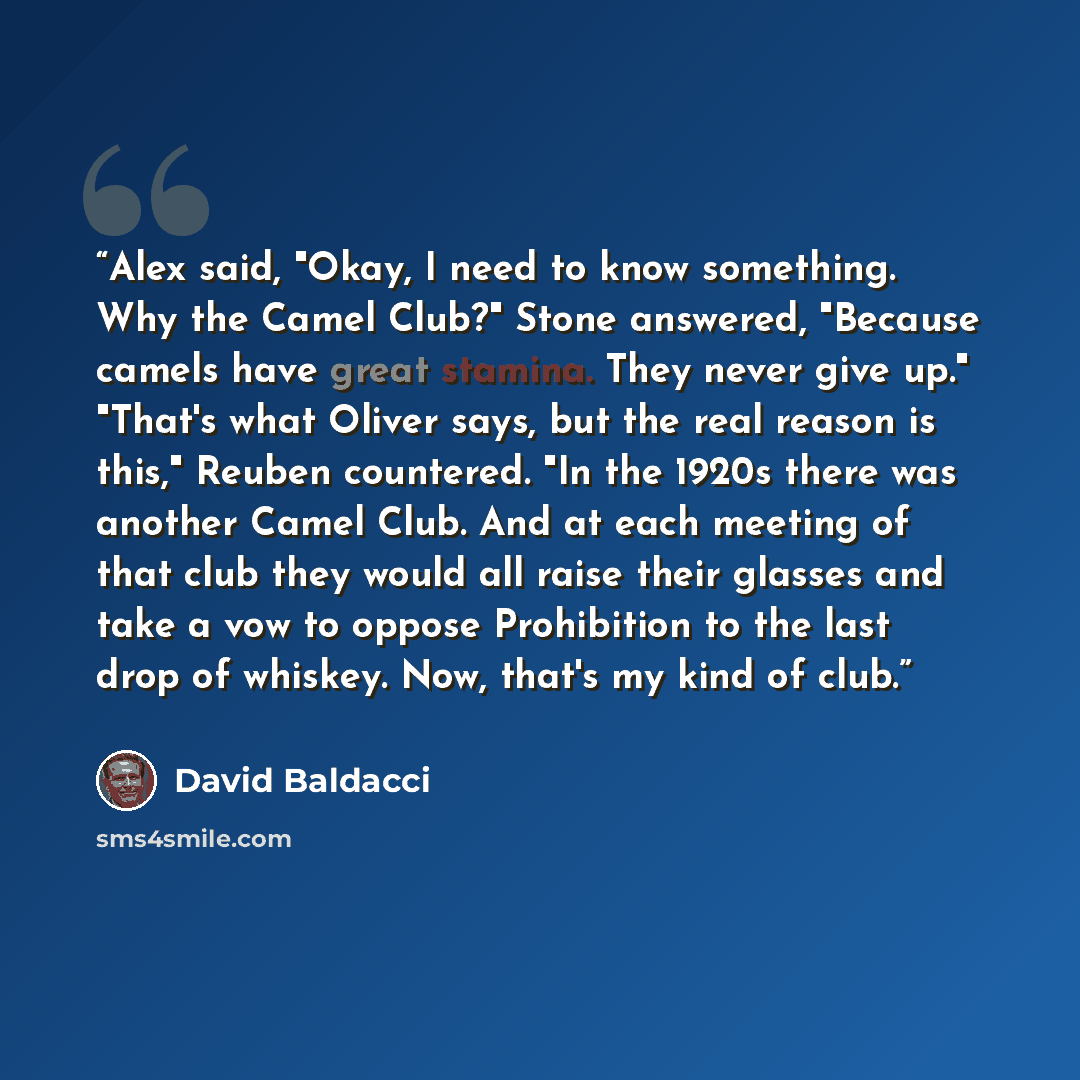“Alex said, "Okay, I need to know something. Why the Camel Club?" Stone answered, "Because camels have great stamina. They never give up." "That's what Oliver says, but the real reason is this," Reuben countered. "In the 1920s there was another Camel Club. And at each meeting of that club they…” quote by David Baldacci