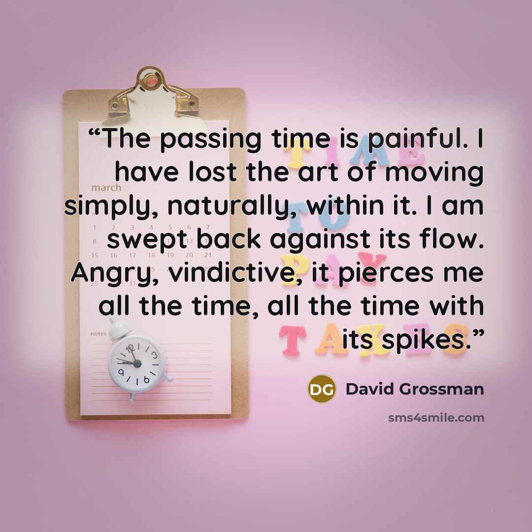 “The passing time is painful. I have lost the art of moving simply, naturally, within it. I am swept back against its flow. Angry, vindictive, it pierces me all the time, all the time with its spikes.” quote by David Grossman