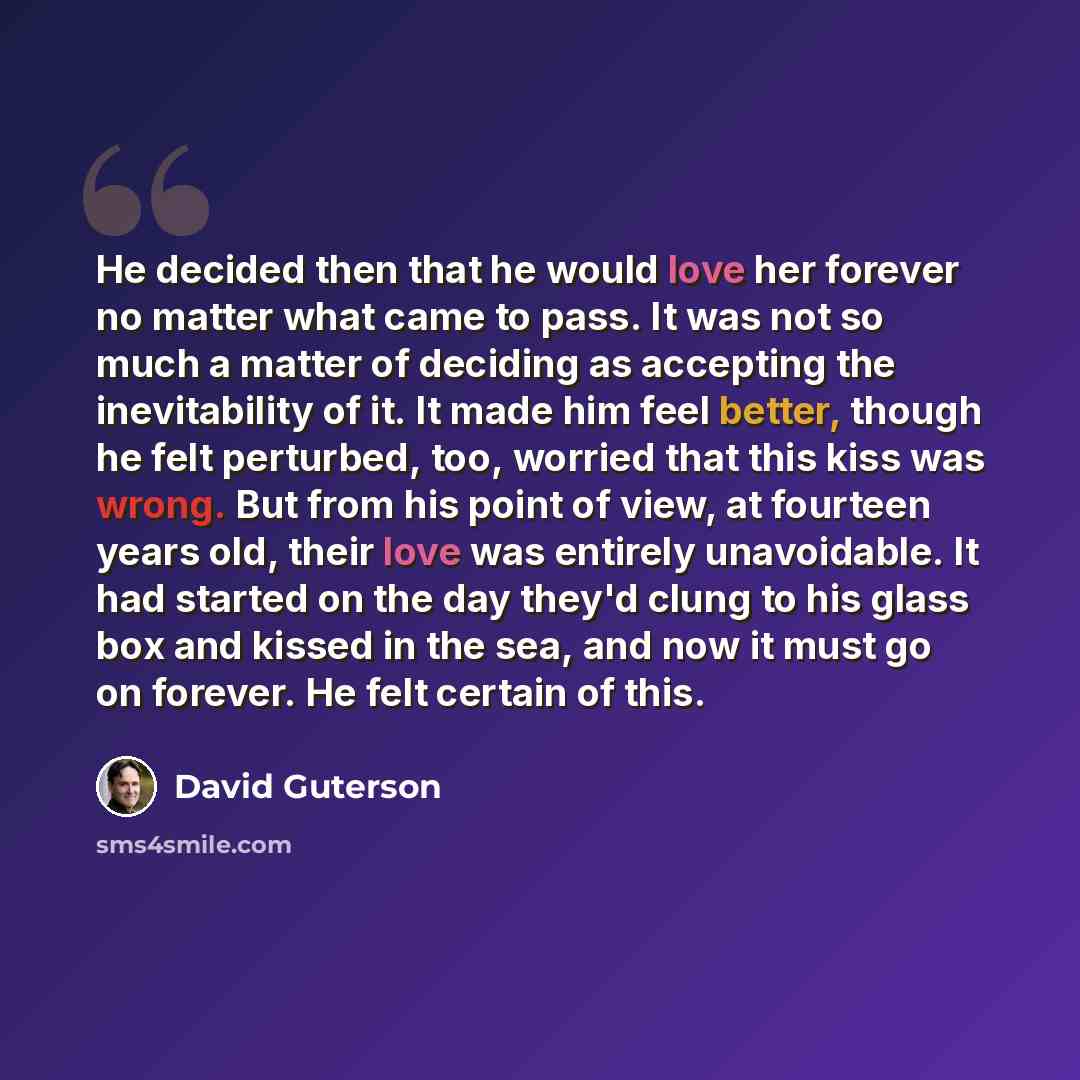 “He decided then that he would love her forever no matter what came to pass. It was not so much a matter of deciding as accepting the inevitability of it. It made him feel better, though he felt perturbed, too, worried that this kiss was wrong. But from his point of view, at fourteen years old…” quote by David Guterson