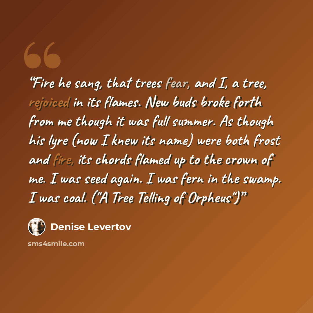 “Fire he sang, that trees fear, and I, a tree, rejoiced in its flames. New buds broke forth from me though it was full summer. As though his lyre (now I knew its name) were both frost and fire, its chords flamed up to the crown of me. I was seed again. I was fern in the swamp. I was coal. ("A Tree…” quote by Denise Levertov