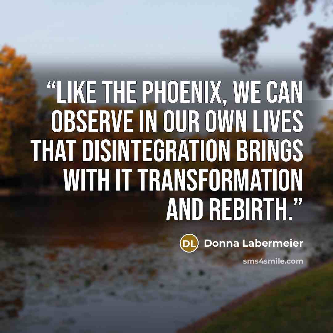 “Like the Phoenix, we can observe in our own lives that disintegration brings with it transformation and rebirth.” quote by Donna Labermeier