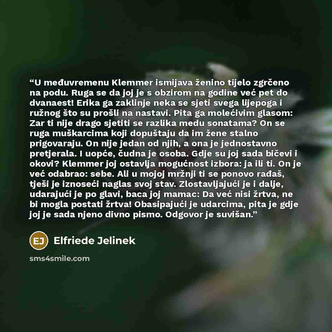 “U međuvremenu Klemmer ismijava ženino tijelo zgrčeno na podu. Ruga se da joj je s obzirom na godine već pet do dvanaest! Erika ga zaklinje neka se sjeti svega lijepoga i ružnog što su prošli na nastavi. Pita ga molećivim glasom: Zar ti nije drago sjetiti se razlika medu sonatama? On se ruga…” quote by Elfriede Jelinek