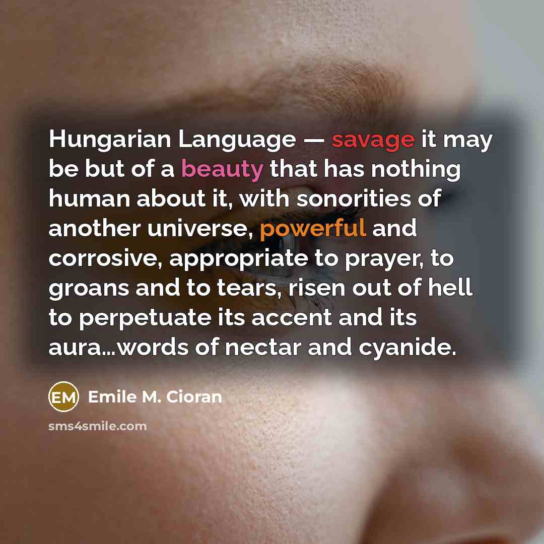 “Hungarian Language — savage it may be but of a beauty that has nothing human about it, with sonorities of another universe, powerful and corrosive, appropriate to prayer, to groans and to tears, risen out of hell to perpetuate its accent and its aura…words of nectar and cyanide.” quote by Emile M. Cioran