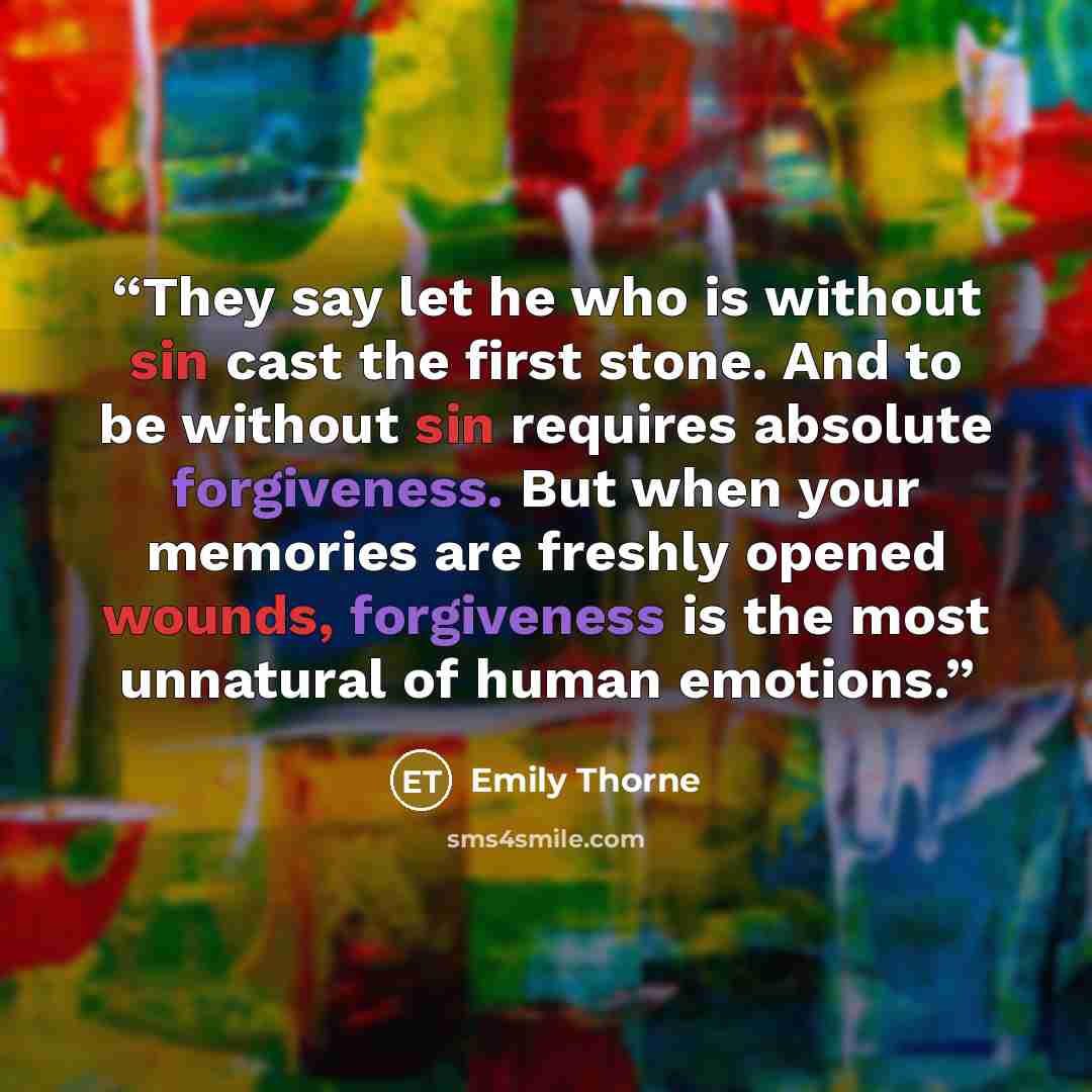 “They say let he who is without sin cast the first stone. And to be without sin requires absolute forgiveness. But when your memories are freshly opened wounds, forgiveness is the most unnatural of human emotions.” quote by Emily Thorne