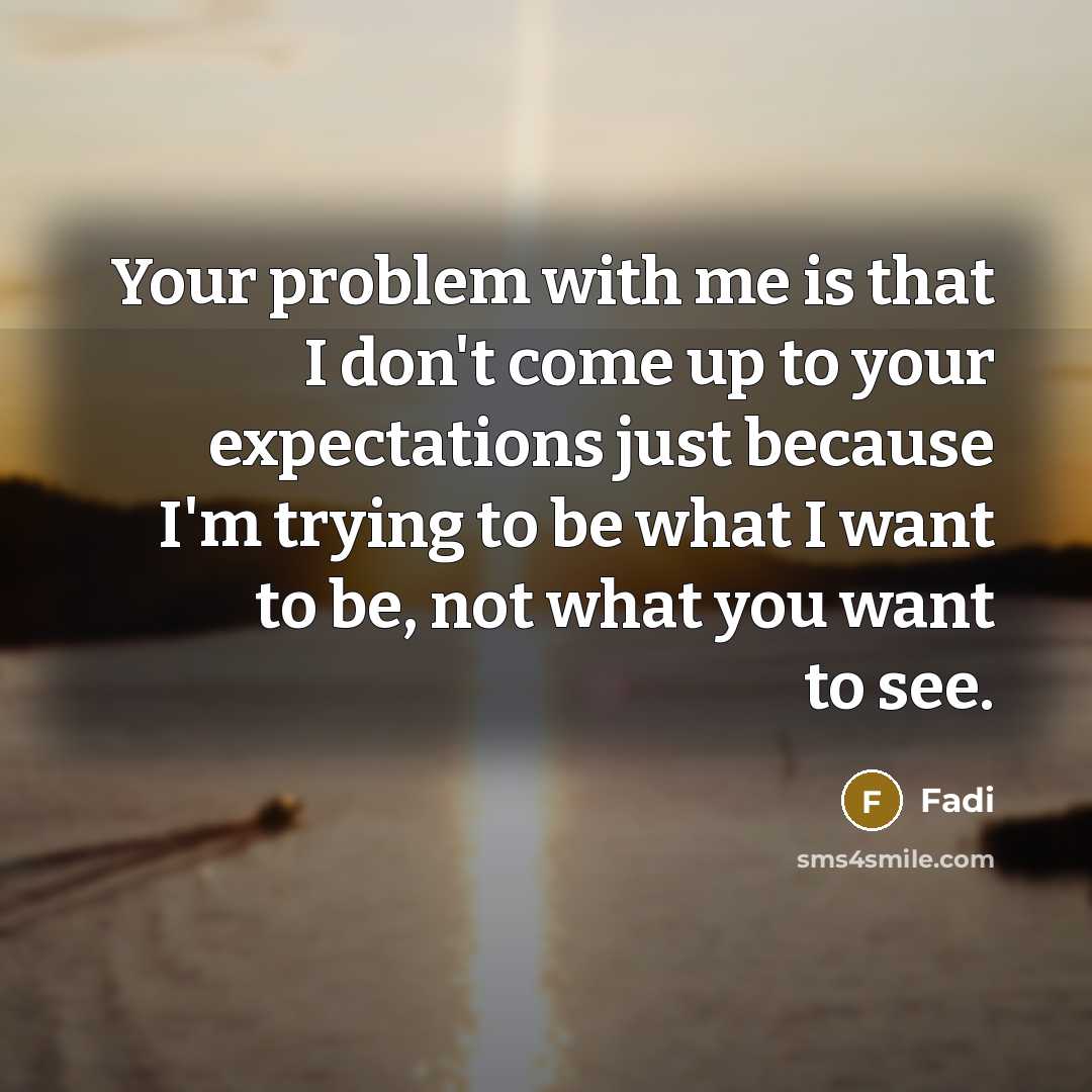 “Your problem with me is that I don't come up to your expectations just because I'm trying to be what I want to be, not what you want to see.” quote by Fadi