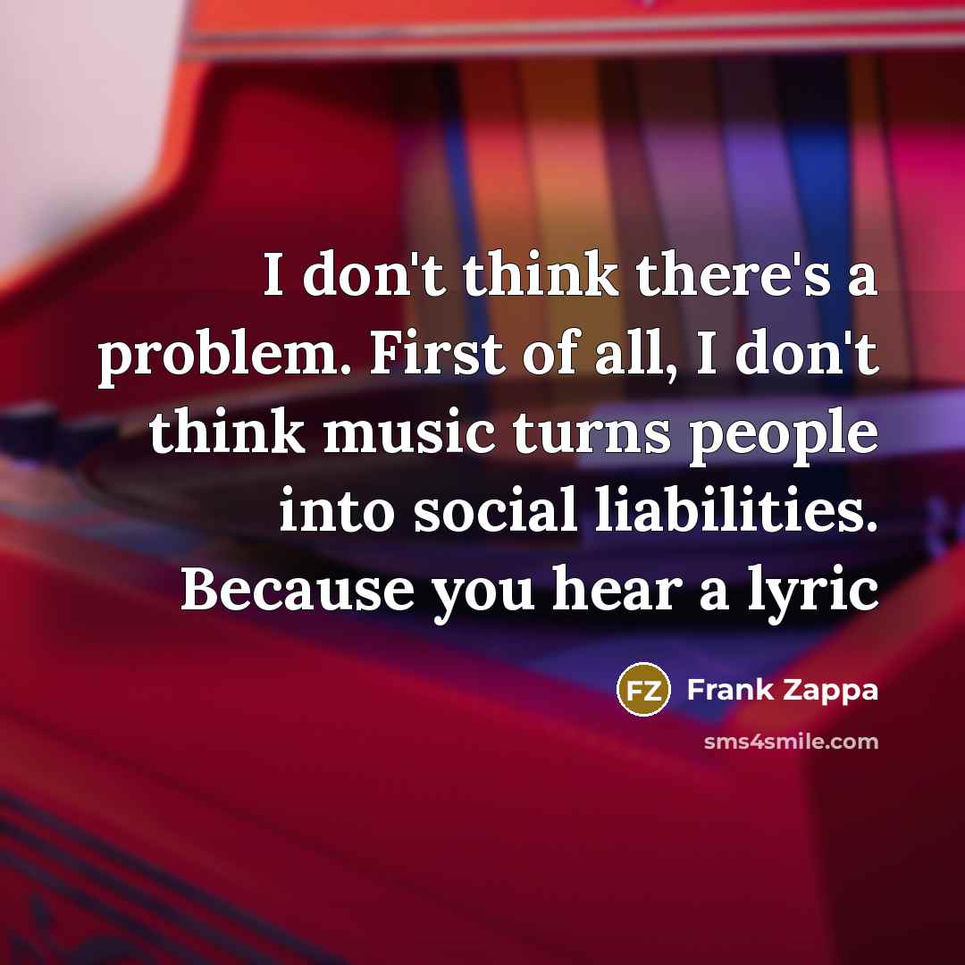 “I don't think there's a problem. First of all, I don't think music turns people into social liabilities. Because you hear a lyric” quote by Frank Zappa