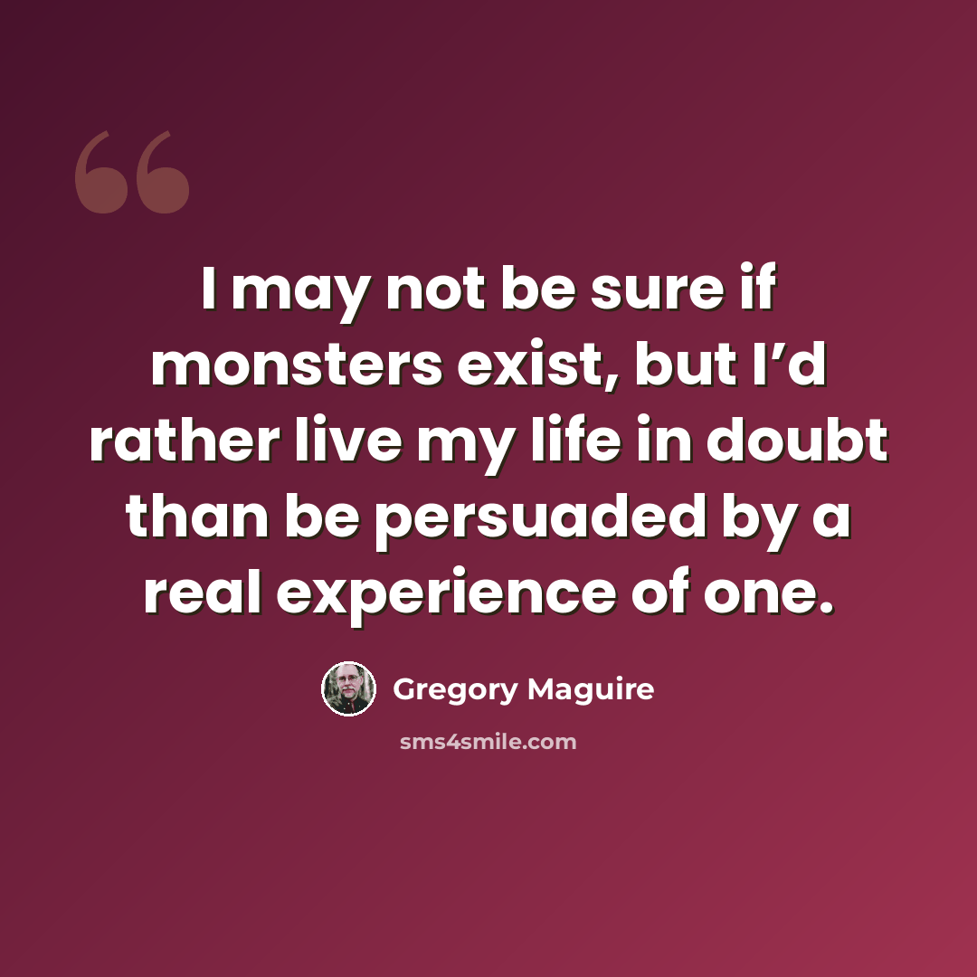 “I may not be sure if monsters exist, but I’d rather live my life in doubt than be persuaded by a real experience of one.” quote by Gregory Maguire