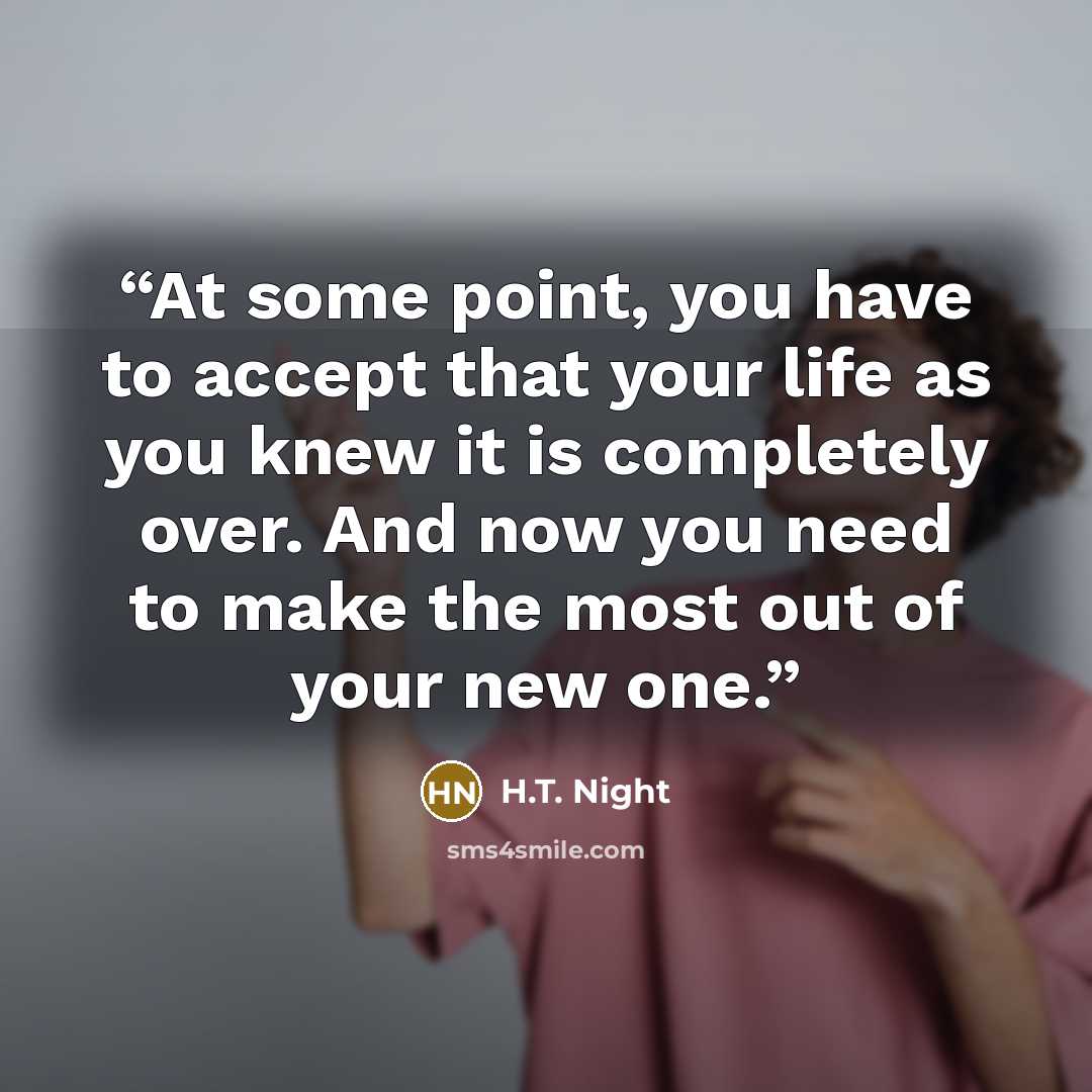 “At some point, you have to accept that your life as you knew it is completely over. And now you need to make the most out of your new one.” quote by H.T. Night