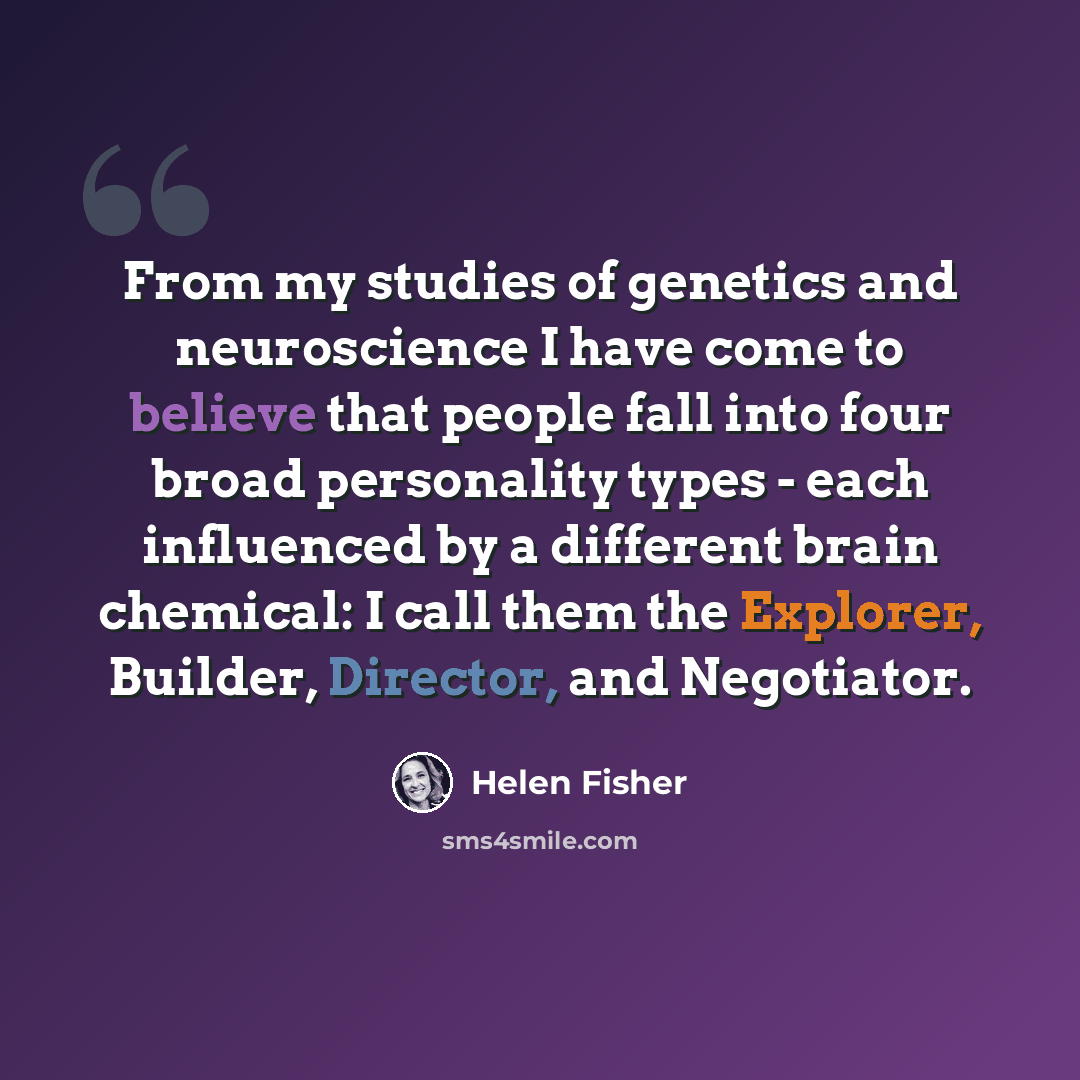 “From my studies of genetics and neuroscience I have come to believe that people fall into four broad personality types - each influenced by a different brain chemical: I call them the Explorer, Builder, Director, and Negotiator.” quote by Helen Fisher
