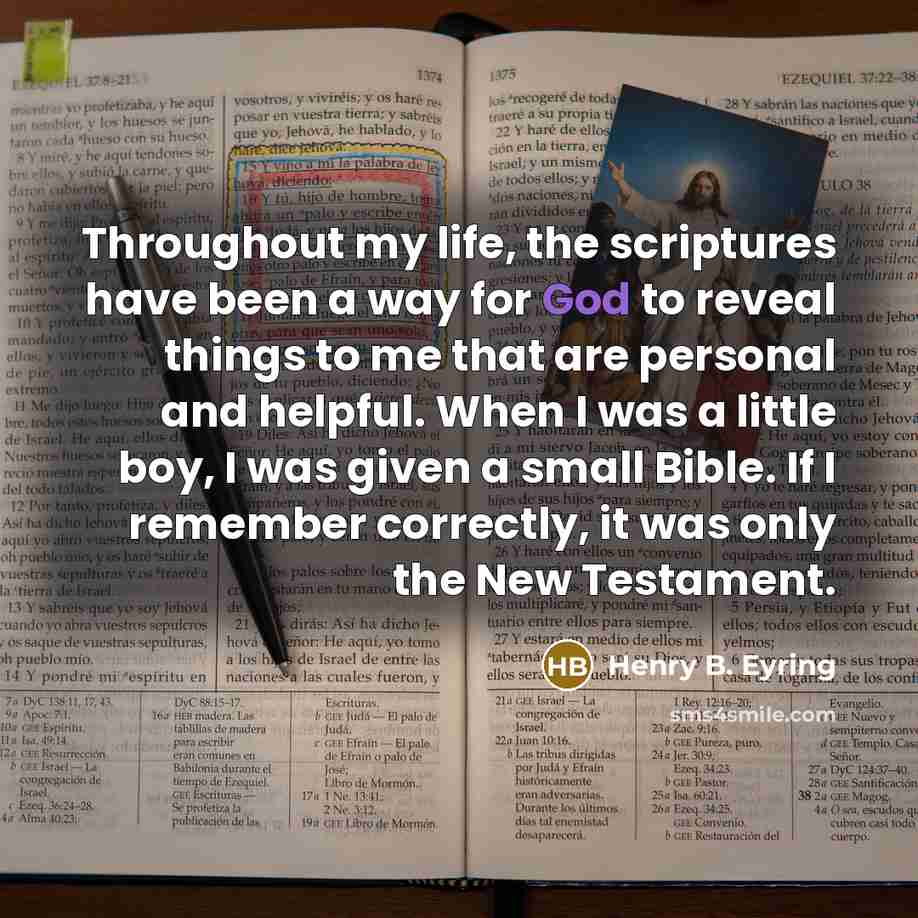 “Throughout my life, the scriptures have been a way for God to reveal things to me that are personal and helpful. When I was a little boy, I was given a small Bible. If I remember correctly, it was only the New Testament.” quote by Henry B. Eyring