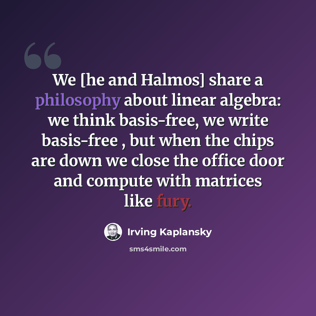 “We [he and Halmos] share a philosophy about linear algebra: we think basis-free, we write basis-free , but when the chips are down we close the office door and compute with matrices like fury.” quote by Irving Kaplansky