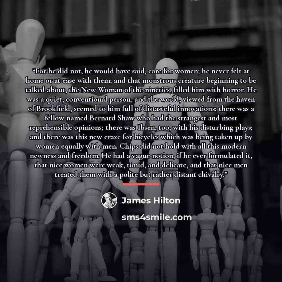 “For he did not, he would have said, care for women; he never felt at home or at ease with them; and that monstrous creature beginning to be talked about, the New Woman of the nineties, filled him with horror. He was a quiet, conventional person, and the world, viewed from the haven of Brookfield…” quote by James Hilton