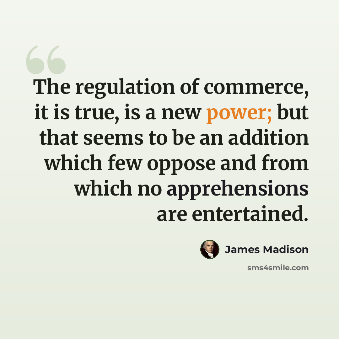 “The regulation of commerce, it is true, is a new power; but that seems to be an addition which few oppose and from which no apprehensions are entertained.” quote by James Madison