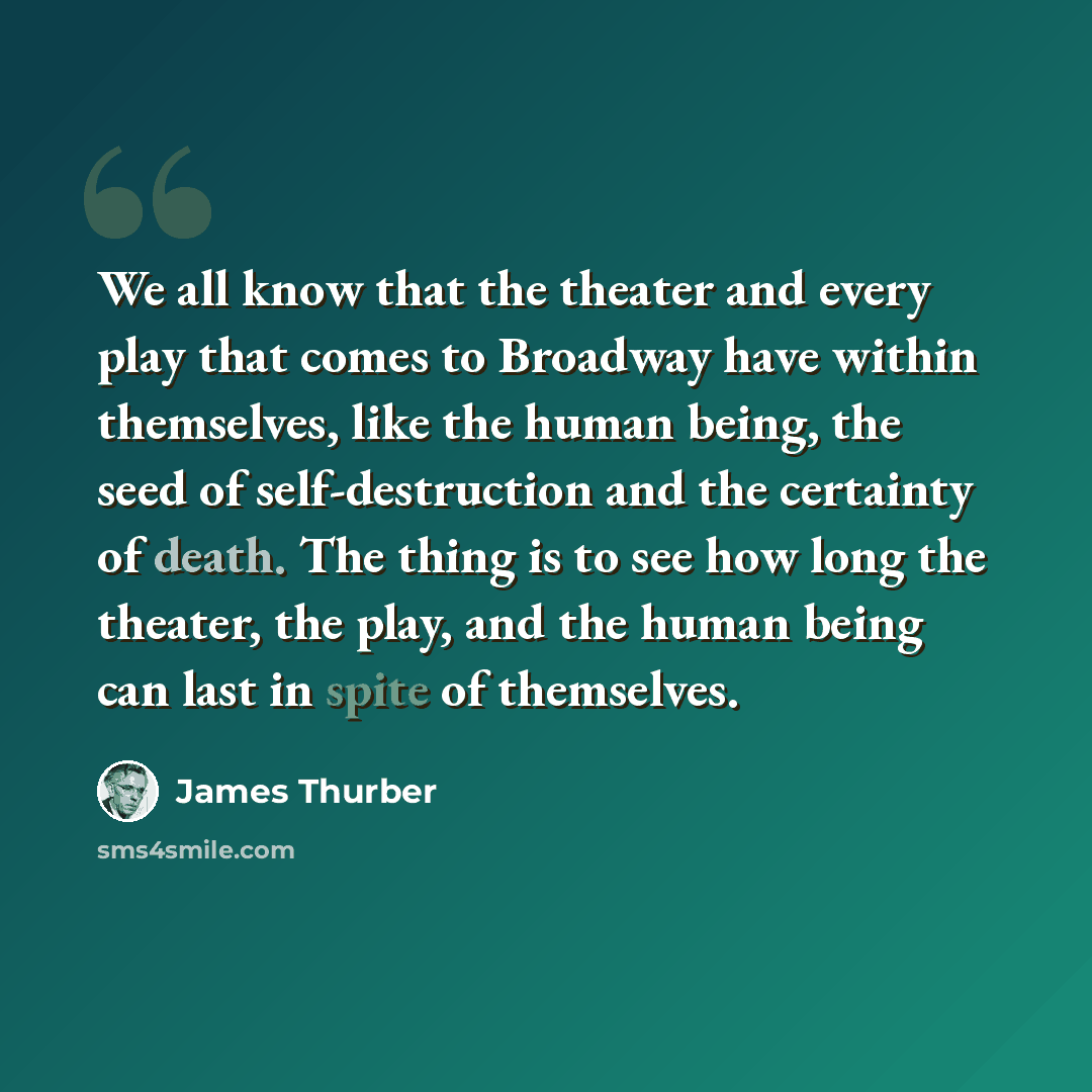 “We all know that the theater and every play that comes to Broadway have within themselves, like the human being, the seed of self-destruction and the certainty of death. The thing is to see how long the theater, the play, and the human being can last in spite of themselves.” quote by James Thurber