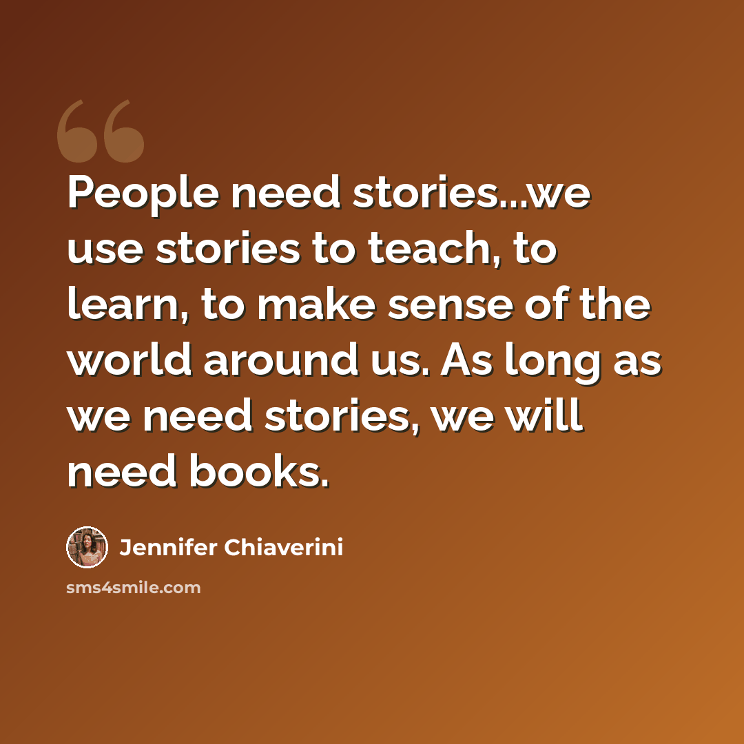 “People need stories...we use stories to teach, to learn, to make sense of the world around us. As long as we need stories, we will need books.” quote by Jennifer Chiaverini
