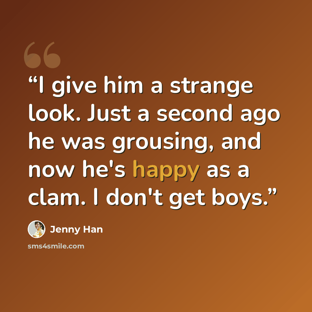 “I give him a strange look. Just a second ago he was grousing, and now he's happy as a clam. I don't get boys.” quote by Jenny Han