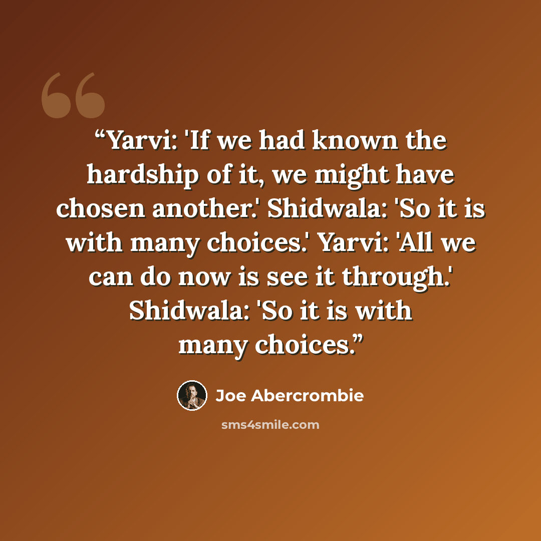 “Yarvi: 'If we had known the hardship of it, we might have chosen another.' Shidwala: 'So it is with many choices.' Yarvi: 'All we can do now is see it through.' Shidwala: 'So it is with many choices.” quote by Joe Abercrombie