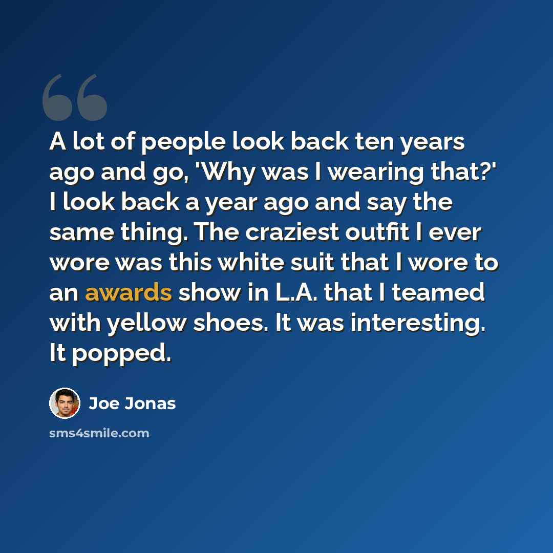 “A lot of people look back ten years ago and go, 'Why was I wearing that?' I look back a year ago and say the same thing. The craziest outfit I ever wore was this white suit that I wore to an awards show in L.A. that I teamed with yellow shoes. It was interesting. It popped.” quote by Joe Jonas