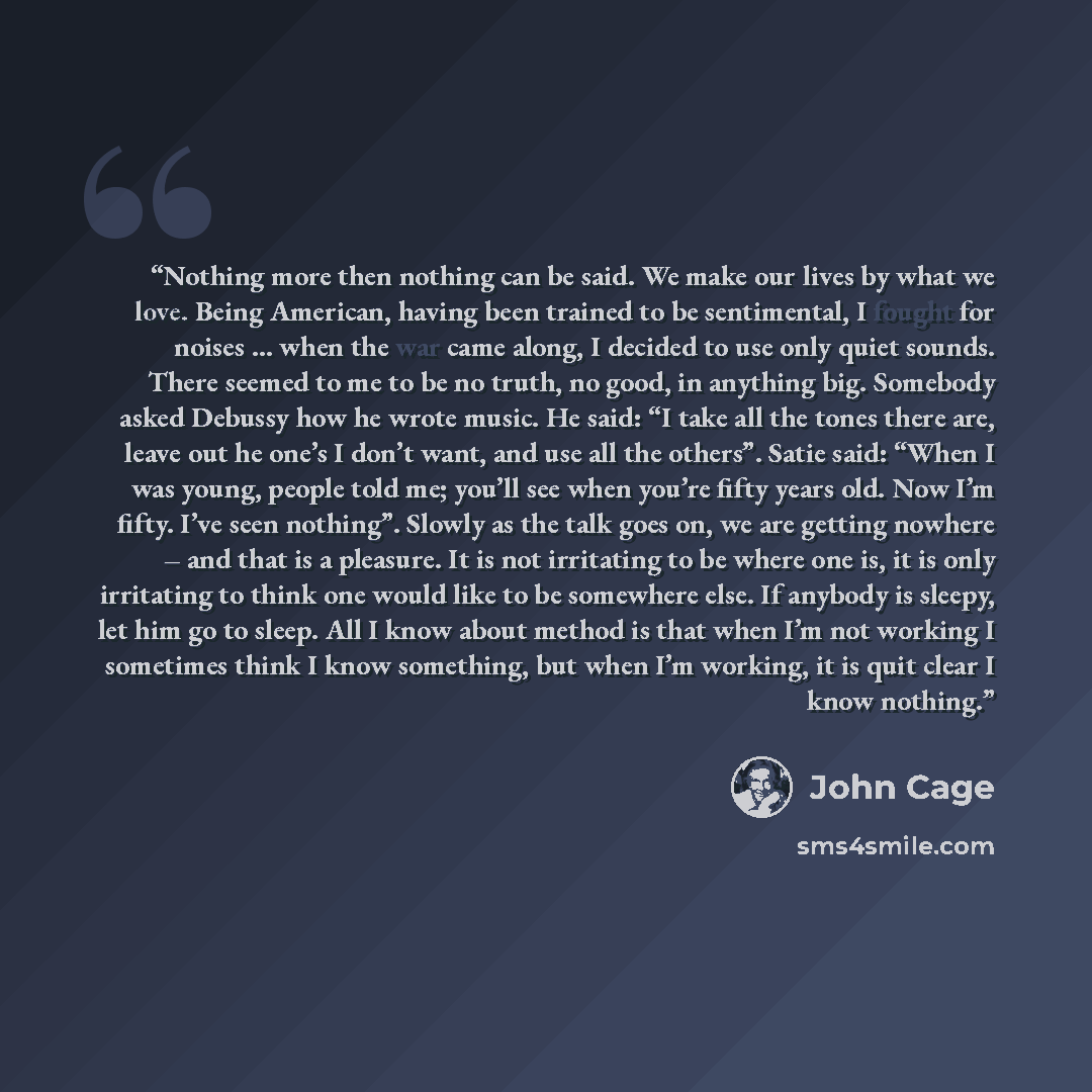“Nothing more then nothing can be said. We make our lives by what we love. Being American, having been trained to be sentimental, I fought for noises … when the war came along, I decided to use only quiet sounds. There seemed to me to be no truth, no good, in anything big. Somebody asked Debussy…” quote by John Cage