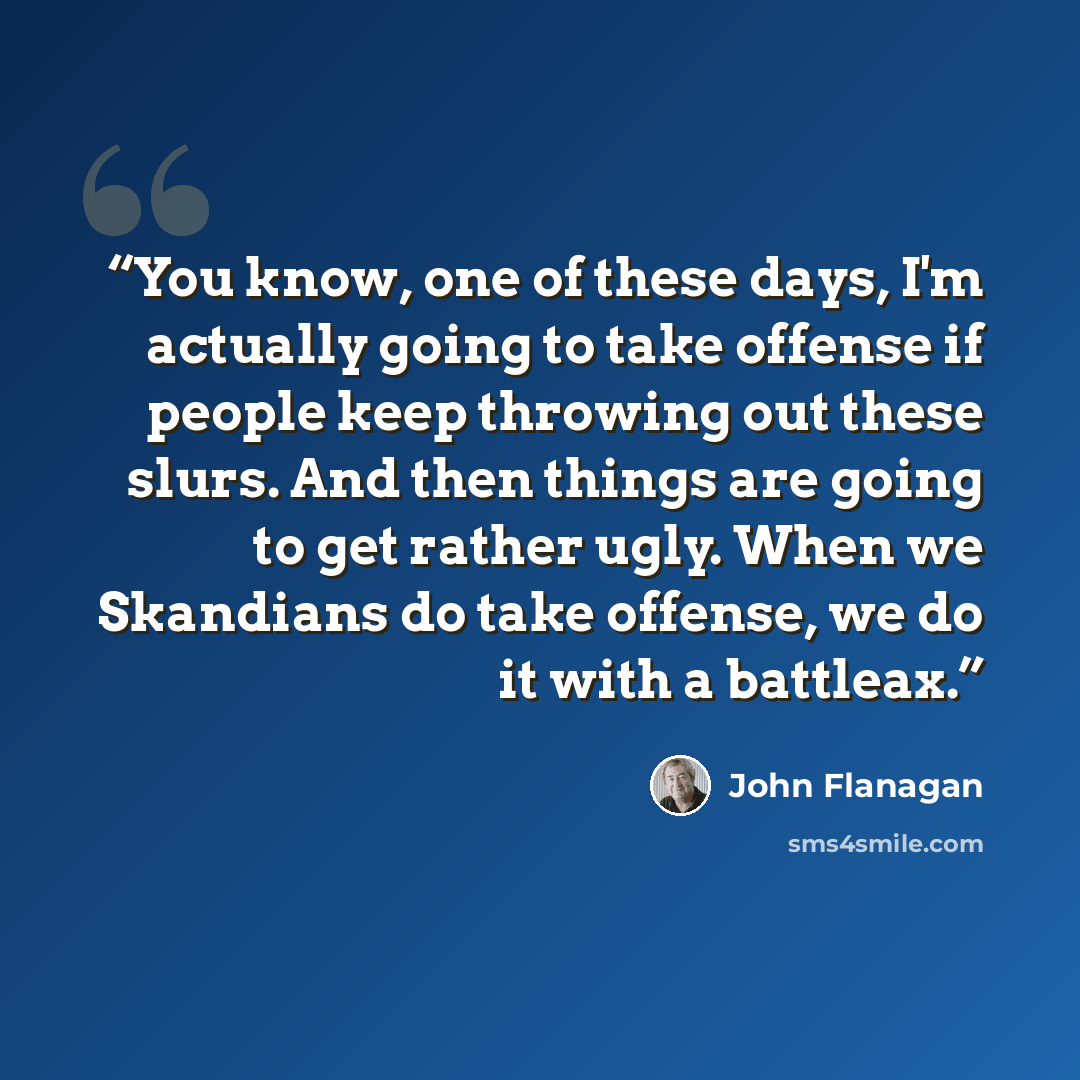 “You know, one of these days, I'm actually going to take offense if people keep throwing out these slurs. And then things are going to get rather ugly. When we Skandians do take offense, we do it with a battleax.” quote by John Flanagan