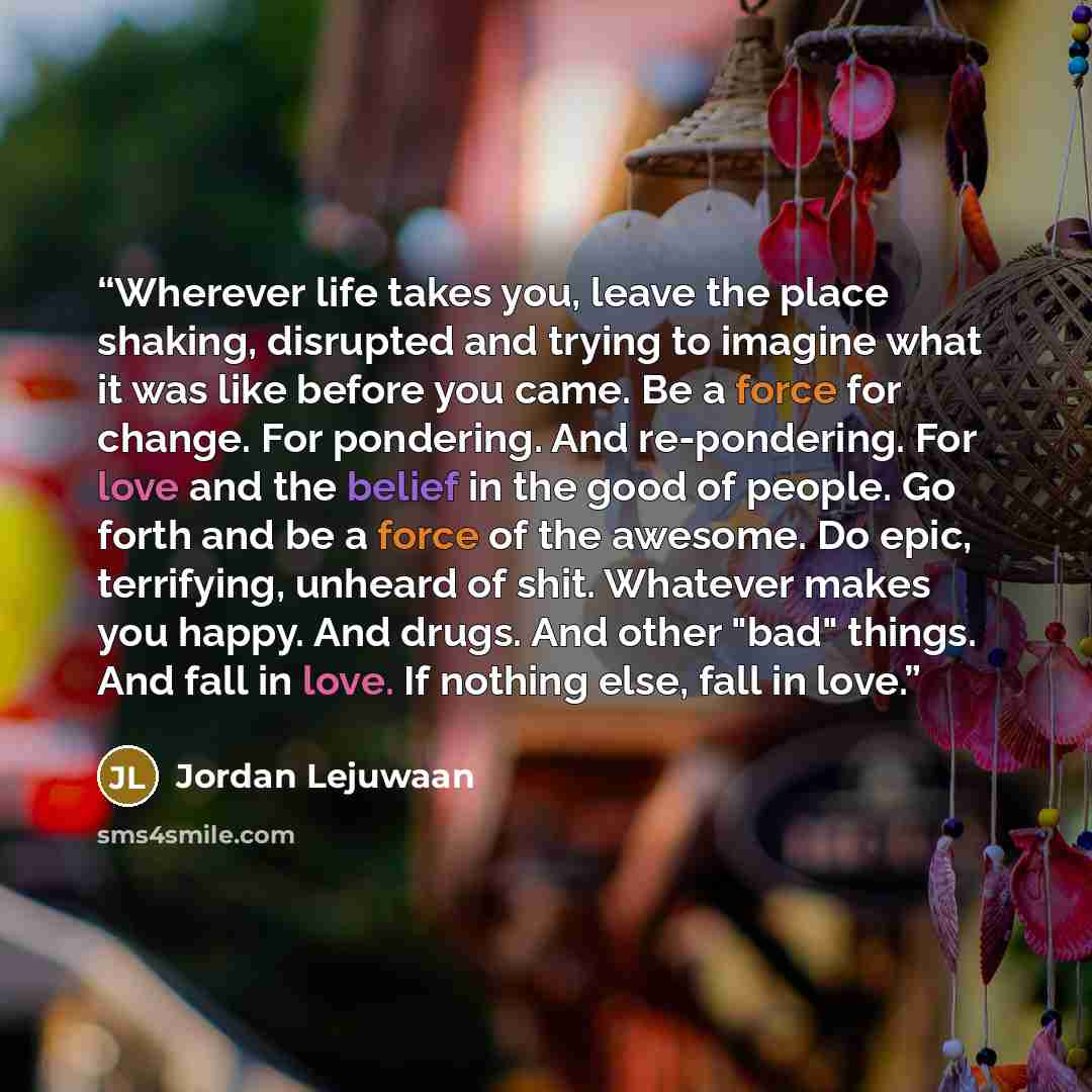 “Wherever life takes you, leave the place shaking, disrupted and trying to imagine what it was like before you came. Be a force for change. For pondering. And re-pondering. For love and the belief in the good of people. Go forth and be a force of the awesome. Do epic, terrifying, unheard of shit…” quote by Jordan Lejuwaan