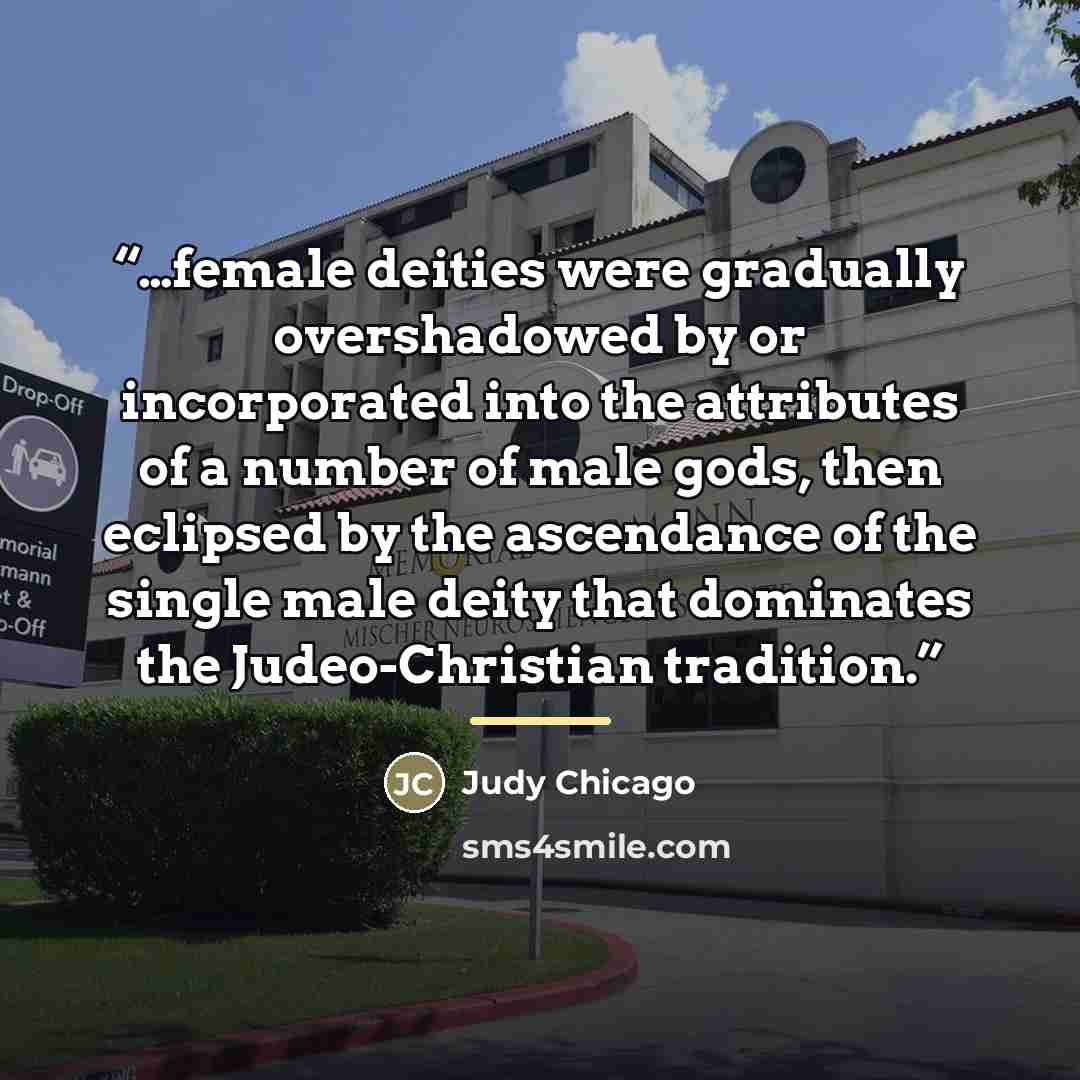 “…female deities were gradually overshadowed by or incorporated into the attributes of a number of male gods, then eclipsed by the ascendance of the single male deity that dominates the Judeo-Christian tradition.” quote by Judy Chicago