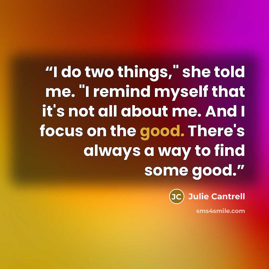 “I do two things," she told me. "I remind myself that it's not all about me. And I focus on the good. There's always a way to find some good.” quote by Julie Cantrell