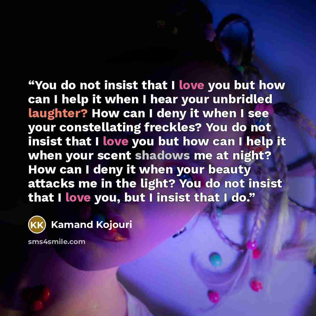 “You do not insist that I love you but how can I help it when I hear your unbridled laughter? How can I deny it when I see your constellating freckles? You do not insist that I love you but how can I help it when your scent shadows me at night? How can I deny it when your beauty attacks me in the…” quote by Kamand Kojouri