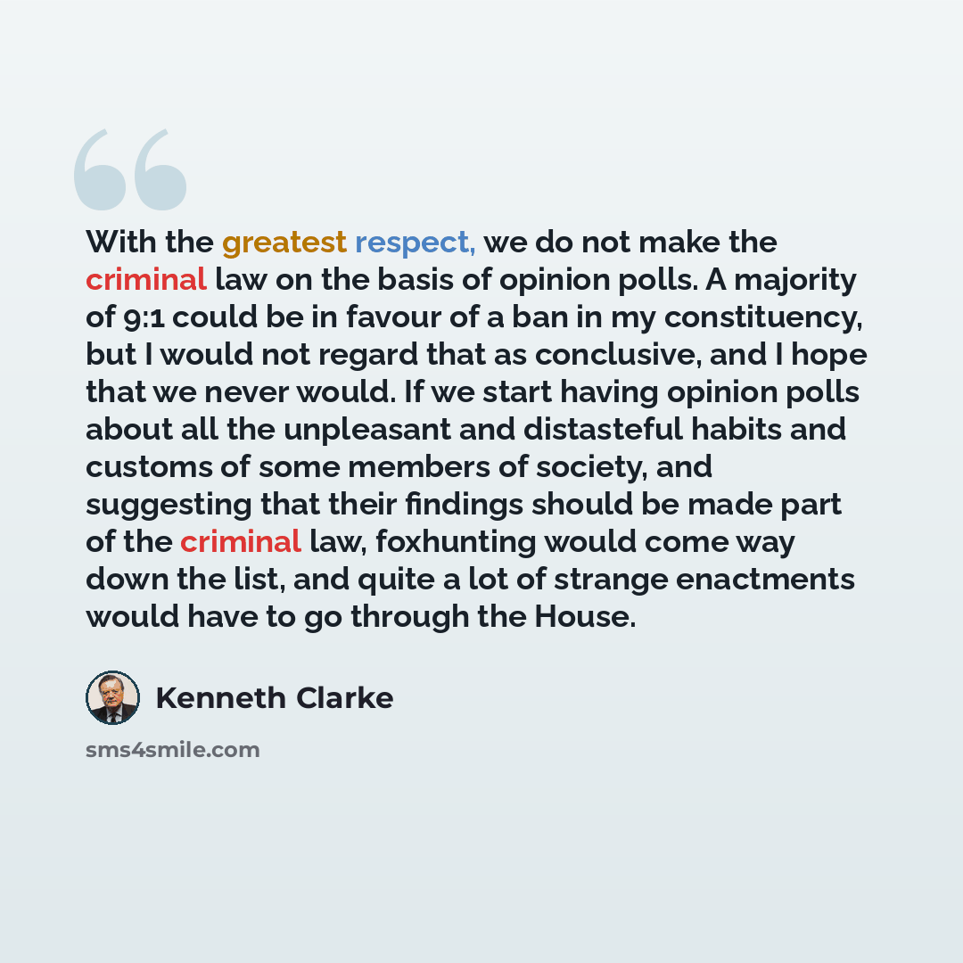 “With the greatest respect, we do not make the criminal law on the basis of opinion polls. A majority of 9:1 could be in favour of a ban in my constituency, but I would not regard that as conclusive, and I hope that we never would. If we start having opinion polls about all the unpleasant and…” quote by Kenneth Clarke