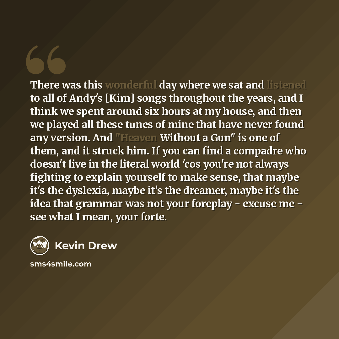 “There was this wonderful day where we sat and listened to all of Andy's [Kim] songs throughout the years, and I think we spent around six hours at my house, and then we played all these tunes of mine that have never found any version. And "Heaven Without a Gun" is one of them, and it struck him…” quote by Kevin Drew