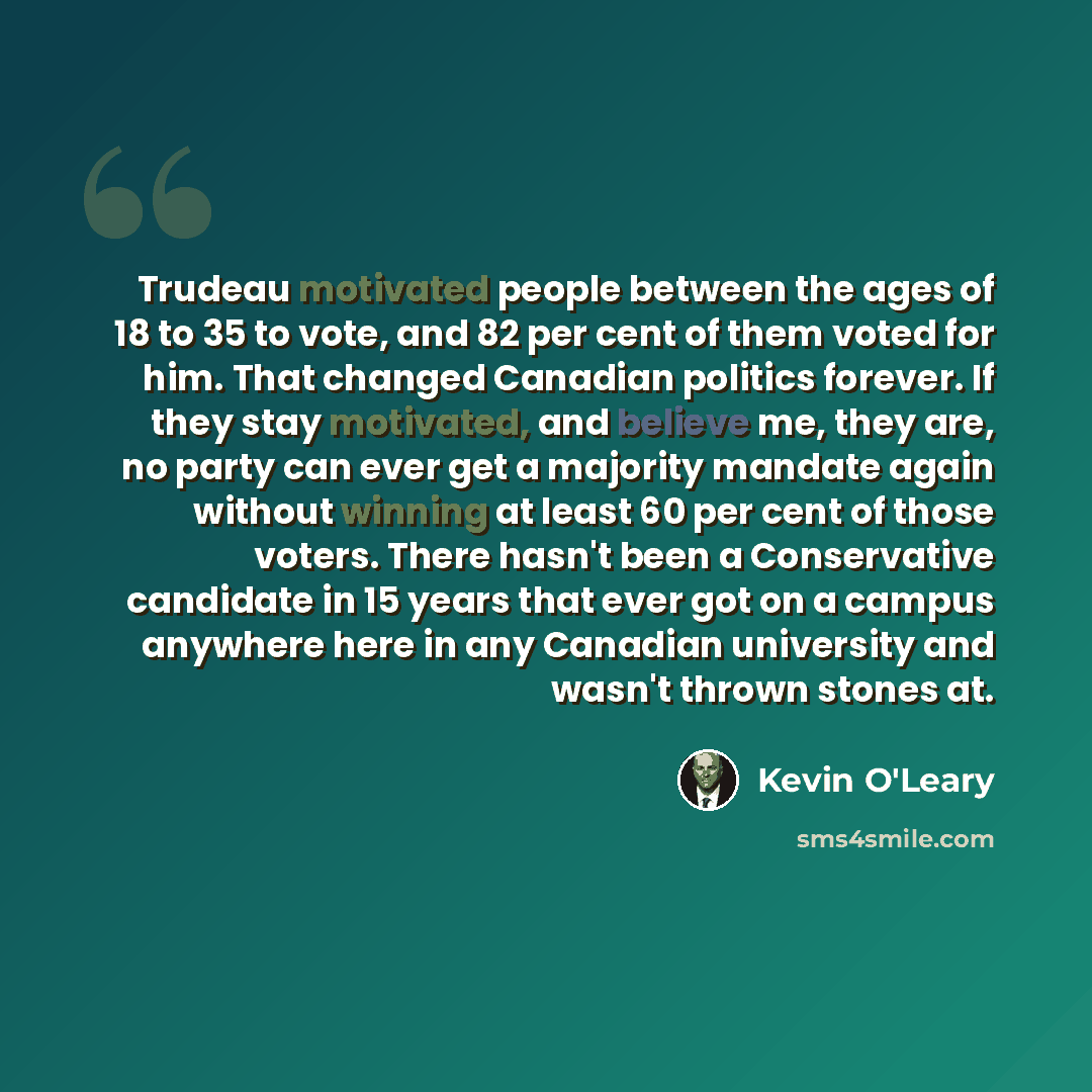 “Trudeau motivated people between the ages of 18 to 35 to vote, and 82 per cent of them voted for him. That changed Canadian politics forever. If they stay motivated, and believe me, they are, no party can ever get a majority mandate again without winning at least 60 per cent of those voters. There…” quote by Kevin O'Leary